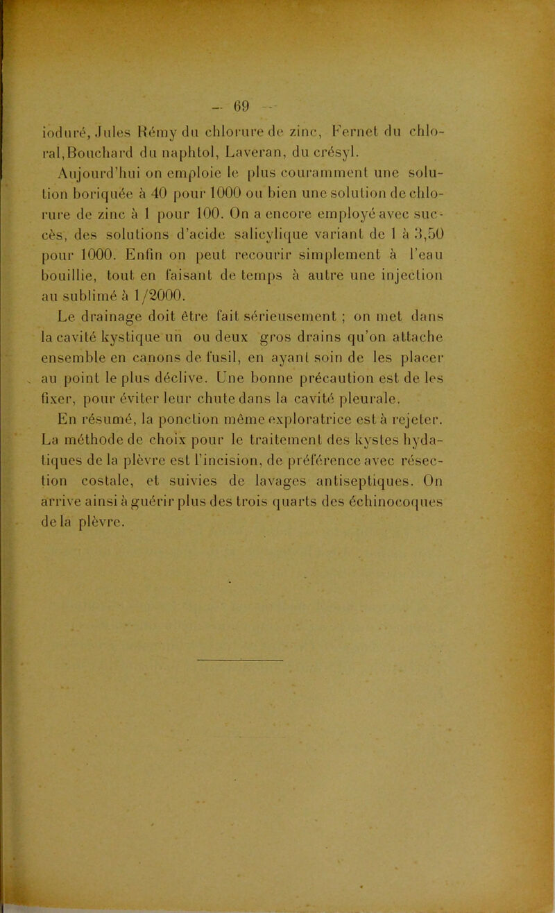 induré, Jules Rémy du clilorure de zinc, Fernet du chlo- ral,Bouchard du naphlol, Laveran, du crésyl. Aujourd’hui on emploie le [)Ius couramment une solu- tion boriquée à 40 pour 1000 ou bien une solution de chlo- rure de zinc à 1 pour 100. On a encore employé avec suc- cès, des solutions d’acide salicylique variant de 1 à 3,50 pour 1000. Enfin on peut recourir simplement à l’eau bouillie, tout en faisant de temps à autre une injection au sublimé à 1 /2000. Le drainage doit être fait sérieusement ; on met dans la cavité kystique un ou deux gros drains qu’on attache ensemble en canons de fusil, en ayant soin de les placer . au point le plus déclive. Une bonne précaution est de les fixer, pour éviter leur chute dans la cavité pleurale. En résumé, la ponction même exploratrice esta rejeter. La méthode de choix pour le traitement des kystes hyda- tiques de la plèvre est l’incision, de préférence avec résec- tion costale, et suivies de lavages antiseptiques. On arrive ainsi à guérir plus des trois quarts des échinocoques delà plèvre.