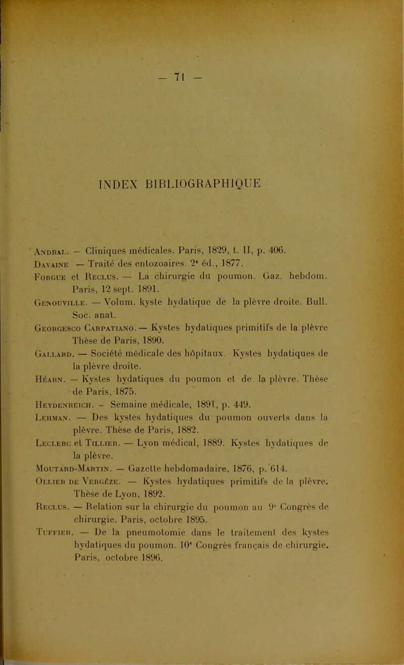 INDEX BIBLIOGRAPHIQUE Andral. — Cliniques médicales. Paris, 1829, t. II, p. 406. Davaine — Traité des entozoaires. 2‘ éd., 1877. Fobgue et Reclus. — La chirurgie du poumon. Gaz. hebdom. Paris, 12 sept. 1891. GE^ouvlLLE. —Volnm. kysle hydatique de la plèvre droite. Bull. Soc. anat. Georgesco Carpatiano.— Kystes hydatiques primitifs de la plèvre Thèse de Paris, 1890. Gallard. — Société médicale des hôpitaux. Kystes hydatiques de la plèvre droite. Héarn. — Kystes hydatiques du poumon et de la plèvre. Thèse de Paris, 1875. Heydenreich. - Semaine médicale, 1891, p. 449. Lehman. — Des kystes hydatiques du poumon ouverts dans la plèvre. Thèse de Paris, 1882. Leclerc et Tillier. — Lyon médical, 1889. Kystes hydatiques de la plèvre. Moutard-Martin. — Gazette hebdomadaire, 1876, p.'614. Ollier de Vergéze. — Kystes hydatiques primitifs de la plèvre. Thèse de Lyon, 1892. Reclus. — Relation sur la chirurgie du poumon au 9'* Congrès de chirurgie. Paris, octobre 1895. Tuffier. — De la pneumotomie dans le traitement des kystes hydatiques du poumon. 10“ Congrès français de chirurgie. Paris, octobre 1896.