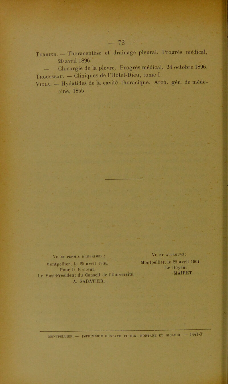 S Terrier. — Thoracentèse et drainage pleural. Progrès médical, 20 avril 1896. — Chirurgie de la plèvre. Progrès médical, 24 octobre 1896. Trousseau. — Cliniques de l’Hôtel-Dieu, tome I. Viola. — Hydatides de la cavité thoracique. Arch. gén. de méde- cine, 1855. Vu BT l’ERMIS I) lUI’lU.'MKK ! Montpellier, le 25 avril 1504. Pourlî H‘c:cur, Le Vice-Président du Conseil de l’Université, A. S.ABATIER. Vu ET APPROUVÉ: .Montpellier, le 25 avril 1904 Le Doyen, MAIRET. MONTPELLIER. — IMPRIMERIE GUSTAVE PIRMIN, MONTANE ET SICAHIJI. — 1441-3