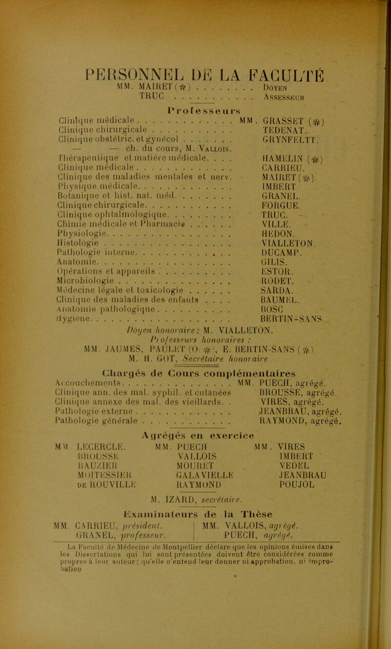 PEIISONNI^L DE I.A EACUI.TÉ MM. MAmET(*) Doye» TRUC Assesskur Proiesse Urs Clinique médicale MM . GRASSET {^) Clinique chirurgicale TEDENAT. Clinique obslélric. et gynécol GRYNFELTT, — — ch. du cours, M. Vallois. riiérapeuLique et matière médicale. . . . HAMELIN (Yé) Clinique médicale CARRIEÜ. Clinique des maladies mentales et nerv. MAIRET(^). Physique médicale 1MJ3ERT Botanique et hist. nat. méd GRANEL. Clinique chirurgicale FORGUE. Clinique ophtalmologique TRUC. Chimie médicale et Pharmacie VILLE. Physiologie REDON. Histologie VIALLETON. Pathologie interne DUCAMP. Anatojnie GILIS. Opérations et appareils ESTOR. Microbiologie RODËT. Médecine légale et toxicologie SARDA. Clinique des maladies des enfants .... BAUMEL. anatomie pathologique BOSC (lygiene BERTIN-SANS. Doyen honoraire : M. VIALLE TON. Diojesseurs honoraires: MM. JAÜMES, PAULET (O. E. BERTIN-SANS (i M. H. GOT, Secrétaire honoraire (Riaïqjés de Cours coinpléineiitaires Ac.couchements MM. PUECH, agrégé. Clinique ann. des mal. syphil. et cutanées BROUSSE, agrégé. Cliniciue annexe des mal. des vieillards. . VIRES, agrégé. Pathologie externe JEANBRAU, agrégé. Pathologie générale RAYMOND, agrégé. A(jréjjés en exercice MM LECERCLE. MM. PUECH MM. VIRES BROUSSE VALLOIS IMBERT ' BAUZIEB MOURET VEDËL MnlTESSIEIt GALA VIELLE JEANBRAU DE ROUVILLE RAYMOND POUJOL M. IZARD, secrétaire. Exainiiialeurs de la Tiièse MM. C.ARRIEU, président. MM. VALLOIS, GRANEL, professeur. PUECH, agrégé. La Faculté de Médeciue de .Montpellier déclare que les opinions émises dans les Disserlations qui lui sont présentées doivent être considérées comme propres à leur auteur: qu’elle n’entend leur donner ni approbation, ni impro- oatiou