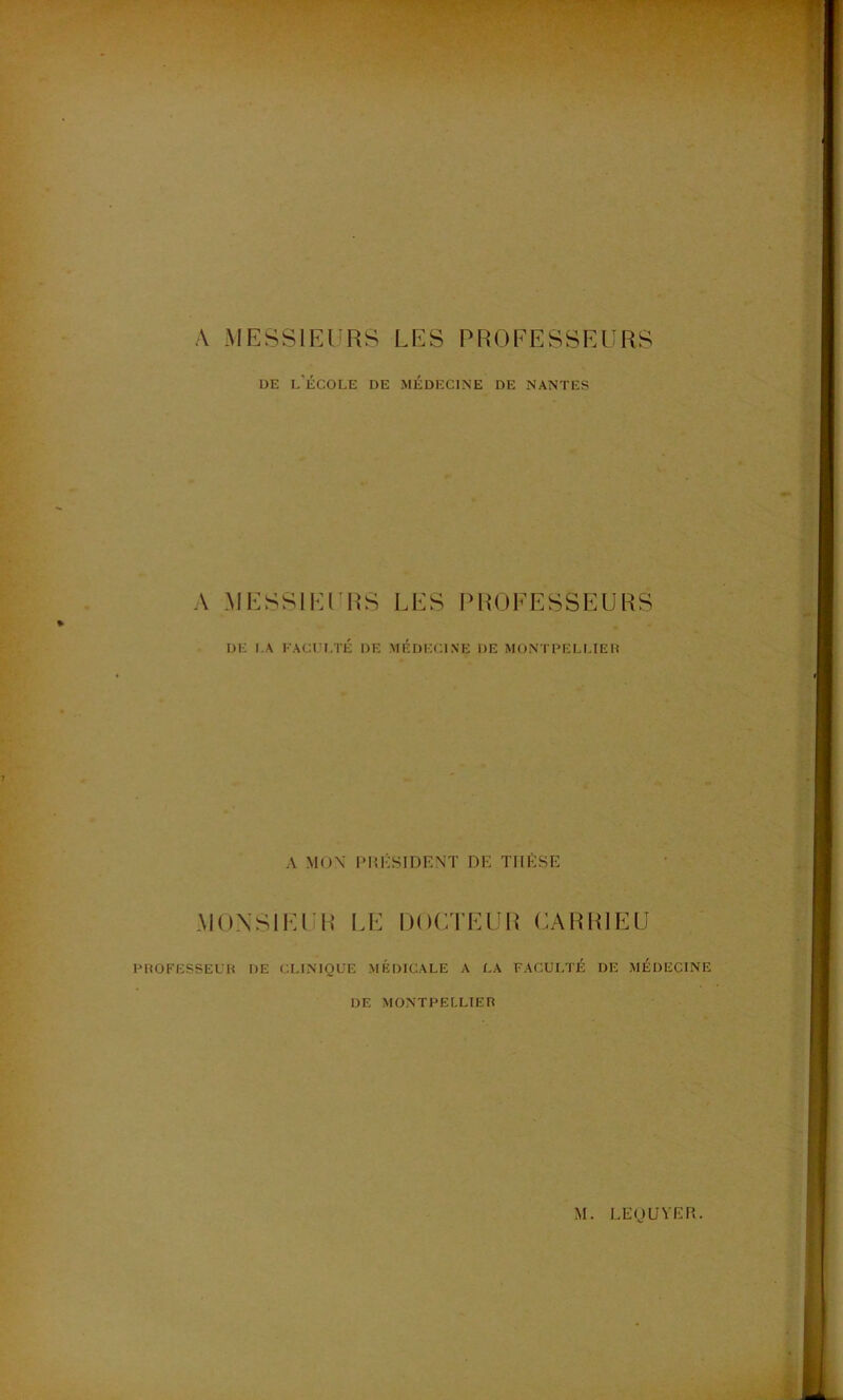 A MESSIEURS LES PROFESSEURS DE l’École de médecine de nantes A .MESSIEURS LES PROFESSEURS DE LA KACt I.TÉ DE MEDECINE DE MONTDELLIEH A MOX I*1U'SIDEXT DE THÈSE MONSIEUR I.E OOCTEUI^ OARRIEU DltOFESSEUH DE CLINIQUE MÉDICALE A LA FACULTÉ DE MÉDECINE DE MONTPELLIER M. LEIJUVER.