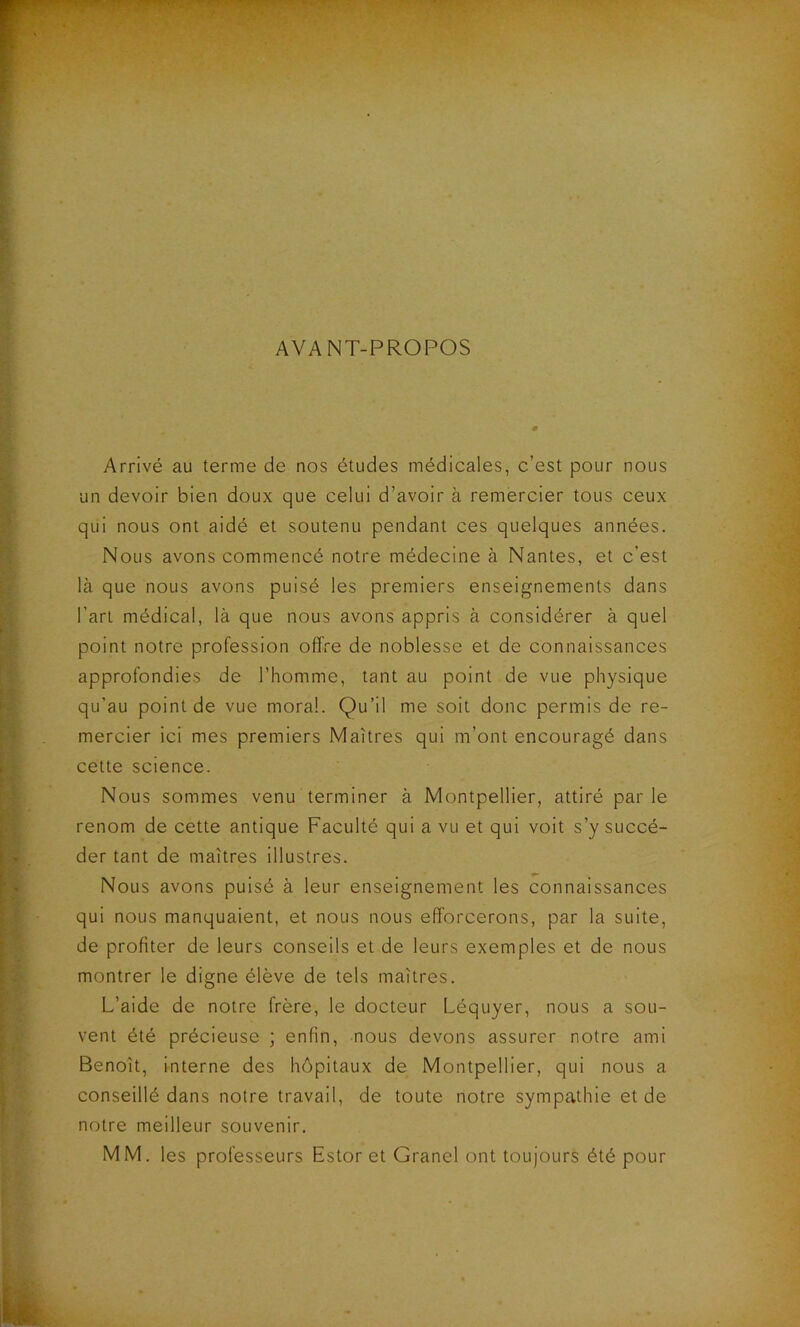 AVANT-PROPOS Arrivé au terme de nos études médicales, c’est pour nous un devoir bien doux que celui d’avoir à remercier tous ceux qui nous ont aidé et soutenu pendant ces quelques années. Nous avons commencé notre médecine à Nantes, et c’est là que nous avons puisé les premiers enseignements dans l’art médical, là que nous avons appris à considérer à quel point notre profession offre de noblesse et de connaissances approfondies de l’homme, tant au point de vue physique qu’au point de vue moral. Qu’il me soit donc permis de re- mercier ici mes premiers Maîtres qui m’ont encouragé dans cette science. Nous sommes venu terminer à Montpellier, attiré parle renom de cette antique Faculté qui a vu et qui voit s’y succé- der tant de maîtres illustres. Nous avons puisé à leur enseignement les connaissances qui nous manquaient, et nous nous efforcerons, par la suite, de profiter de leurs conseils et de leurs exemples et de nous montrer le digne élève de tels maîtres. L’aide de notre frère, le docteur Léquyer, nous a sou- vent été précieuse ; enfin, nous devons assurer notre ami Benoît, interne des hôpitaux de Montpellier, qui nous a conseillé dans notre travail, de toute notre sympathie et de notre meilleur souvenir. MM. les professeurs Estor et Granel ont toujours été pour