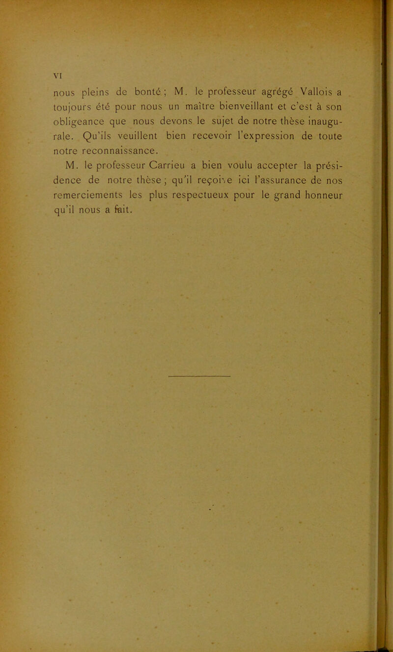 nous pleins de bonté; M. le professeur agrégé Vallois a toujours été pour nous un maître bienveillant et c’est à son obligeance que nous devons le sujet de notre thèse inaugu- rale. Qu’ils veuillent bien recevoir l’expression de toute notre reconnaissance. M. le professeur Carrieu a bien voulu accepter la prési- dence de notre thèse; quil reçoi'.e ici l’assurance de nos remerciements les plus respectueux pour le grand honneur qu’il nous a fait.