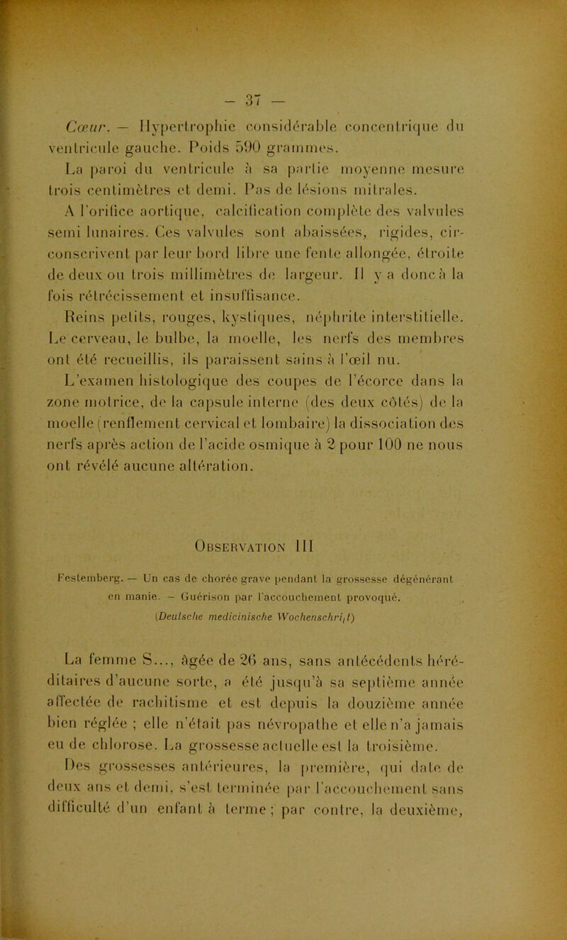 Cœur. — Ilypcrlropliic considérable concenli'ique du ventricule gauche. Poids 590 gi'ainmes. La paroi du ventricule à sa parlie moyenne mesure trois centimètres et demi. Pas de lésions mitrales. A l’orilice aortique, calciücation complète des valvules semi lunaires. Ces valvules sont abaissées, idgides, cir- conscrivent par leur bord libre une fente allongée, étroite de deux on trois millimètres de lai’geur. Il y a doncà la fois rétrécissement et insufüsance. Reins petits, rouges, kystiques, néj)hrite interstitielle. Le cerveau, le bulbe, la moelle, les nerfs des membres ont été recueillis, ils paraissent sains à l’œil nu. L’examen histologique des coupes de l’écoi’ce dans la zone motrice, de la capsule interne (des deux côtés) de la moelle (renflement cervical et lombaire) la dissociation des nerfs après action de l’acide osmique à 2 pour 100 ne nous ont révélé aucune altération. Observation III Feslemberg. — Un cas de chorée grave pendanl la grossesse dégénérant en manie. — Guérison par l’accoucliemenl provoqué. (Dealsclie mediciniscfte Wochenschriil) La femme S..., âgée de 26 ans, sans antécédents héré- ditaires d’aucune sorte, a été justjn’à sa septième année allectée de rachitisme et est depuis la douzième année bien réglée ; elle n’était j)as névropathe et elle n’a jamais eu de chlorose. La grossesse acluelle est la troisième. Des grossesses antérieures, la première, qui date de deux ans et demi, s’est terminée par raccouchement sans difficulté d’un enfanta terme; par contre, la deuxième,