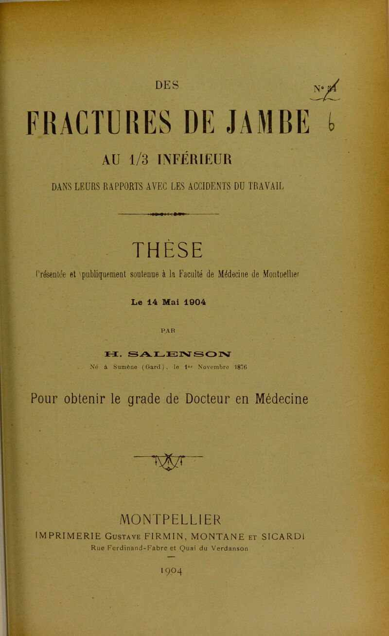 l AU 1/3 INFÉRIEUR DANS LEURS RAPPORTS AVEC LES ACCIDENTS DU TRAVAIL . THÈSE Présentée et 'publiquement soutenue à la Faculté de Médecine de Montpellier Le 14 Mai 1004 PAR M. SALEISJ-SOISr Xô à Sumène (Gard), le l Novembre 1876 Pour obtenir le grade de Docteur en Médecine S MONTPELLIER IMPRIMERIE Gustave FIRMIN, MONTANE et SICARDI Rue Ferdinand-Fabre et Ouai du Verdanson îTf ï 1904