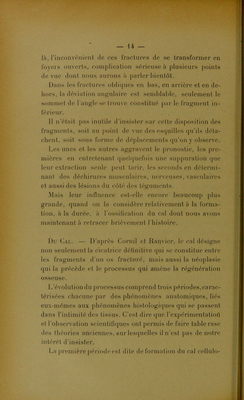 là, l’inconvénient de ces fractures de se transformer en foyers ouverts, complication sérieuse à plusieurs points de vue dont nous, aurons à parler bientôt. Dans les fractui-es obliques en bas, en arrière et en de- hors, la déviation angulaire est semblable, seulement le sommet de l’angle se trouve constitué par le fragment in- férieur. Il n’était pas inutile d’insisler sur cette disposition des fragments, soit au |)oint de vue des esquilles qu’ils déta- chent, soit sous forme de déplacements qu’on y observe. Les unes et les autres aggravent le pronostic, les pre- mières en entretenant (juelquefois une suppuration (juc leur extraction seule j)cut tarir, les seconds en délermi- nanl dos déchirures musculaires, nerveuses, vasculaires et aussi des lésions du côté des téguments. Mais leur inlluence est-elle encore beaucoup plus grande, quand on la considère relativement à la forma- tion, à la durée, à l’ossilication du cal dont nous avons maintenant à retracer brièvement l’histoire. l)ü Cal. — D’après Cornil et Ranvier, le cal désigne non seulement la cicatrice délinitive qui se constitue entre les fragments d’un os fracturé, mais aussi la néoplasie qui la précède et le processus qui amène la régénération osseuse. L’évolution du processus comprend trois périodes,carac- térisées chacune par des phénomènes anatomiques, liés eux-mêmes aux phénomènes histologiques qui se passent dans l’intimité des tissus. C’est dire que l’expérimentatiort et l’observation scientifiques ont permis de faire table rase des théories anciennes, sur lesquelles il n’est pas de notre intérêt d’insister. La nremièrenériodeest dite deformation du cal cellulo-