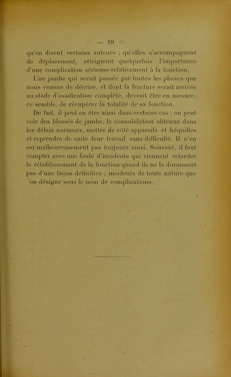 qu’en disent certains auteurs ; qu’elles s’accompagnent de déi)lacement^, atteignant (luelquefois l’importance d’une complication sérieuse relativement à la lonction. Une jambe qui serait passée par toutes les phases que nous venons de décrire, et dont la fracture serait arrivée au stade d’ossitication complète, devrait être en mesure, ce semble, de récupérer la totalité de sa fonction. De fait, il peut en être ainsi dans certains cas ; on peut voir des blessés de jambe, la consolidation obtenue dans les délais normaux, mettre de côté appareils et béquilles et reprendre de suite leur travail sans difficulté. 11 n’en est malheureusement pas toujours ainsi. Souvent, il faut compter avec une foule d’incidents qui viennent retarder le rétablissement de la fonction (juand ils ne la diminuent pas d’une façon définitive ; incidents de toute nature que ’on désigne sous le nom de complications.