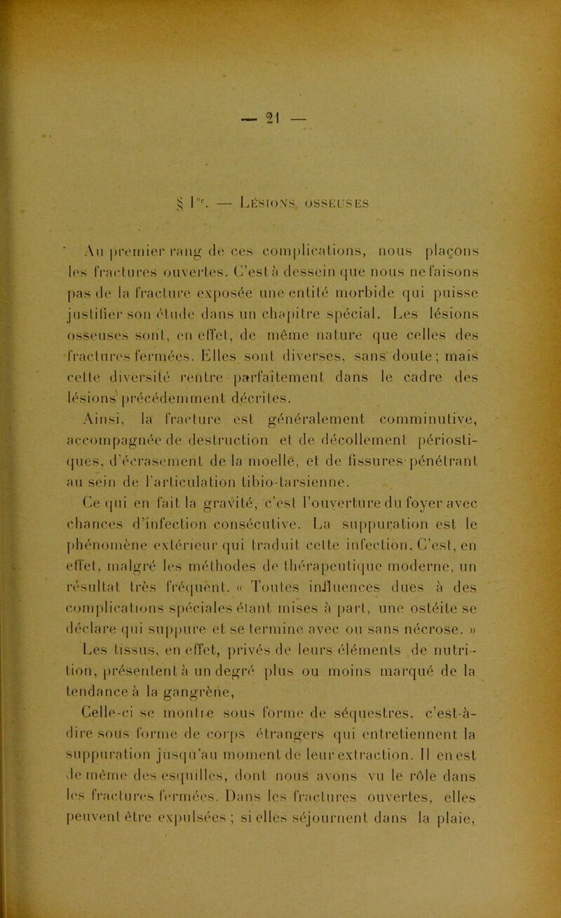 IæsioXS OSSEUSES Au premier rniig ch; ces complicîilions, nous plaçons les IVaetures ouvertes. (”eslà dessein (jiie nous ne faisons pas de la tVaclure exposée une entité morbide c|ui puisse justifier sou étude dans un chapitre spécial. Les lésions osseuses sont, en effet, de même nature c|ue celles des fractures fennées. Elles sont diverses, sans doute; mais cette diversité rentre parfaitement dans le cadre des lésions’ |)i-écédemment décrites. .Ainsi, la fracture est généralement comminutive, accompagnée de desti’uction et de décollement périosti- (jues, d’éci'asement de la moelle, et de fissures pcmétrant au sein de l'articulation tibio-tarsienne. Ce (pii en fait la gravité, c’est l’ouverture du foyer avec chances d’infection consécutive. La sup|)in:ation est le phénomène extérieur cpii ti’aduit cette infection. C’est, en effet, malgré les méthodes de thérapeutiijue moderne, un résultat très fré(|uent. « Toutes inihiences dues à des complications spéciales étant mises à |)arl, une ostéite se déclare rpii suppure et se termine avec ou sans nécrose. » Les tissus, en effet, privés de leurs éléments de nutri - tion, présentent à un degré plus ou moins marqué de la tendance à la gangrène. Celle-ci se montic sous foiane de séquestres, c’est-à- dire sous forme de corps étrangers (jui entretiennent la suppuration jusipi’au moment de leur extraction. 11 en est vie même des esipnlles, dont nous avons vu le n^le dans les fi-acdures lermées. Dans les fractures ouvertes, elles peuvent être ex|)ulsées; si elles sc'journent dans la plaie. • \ J