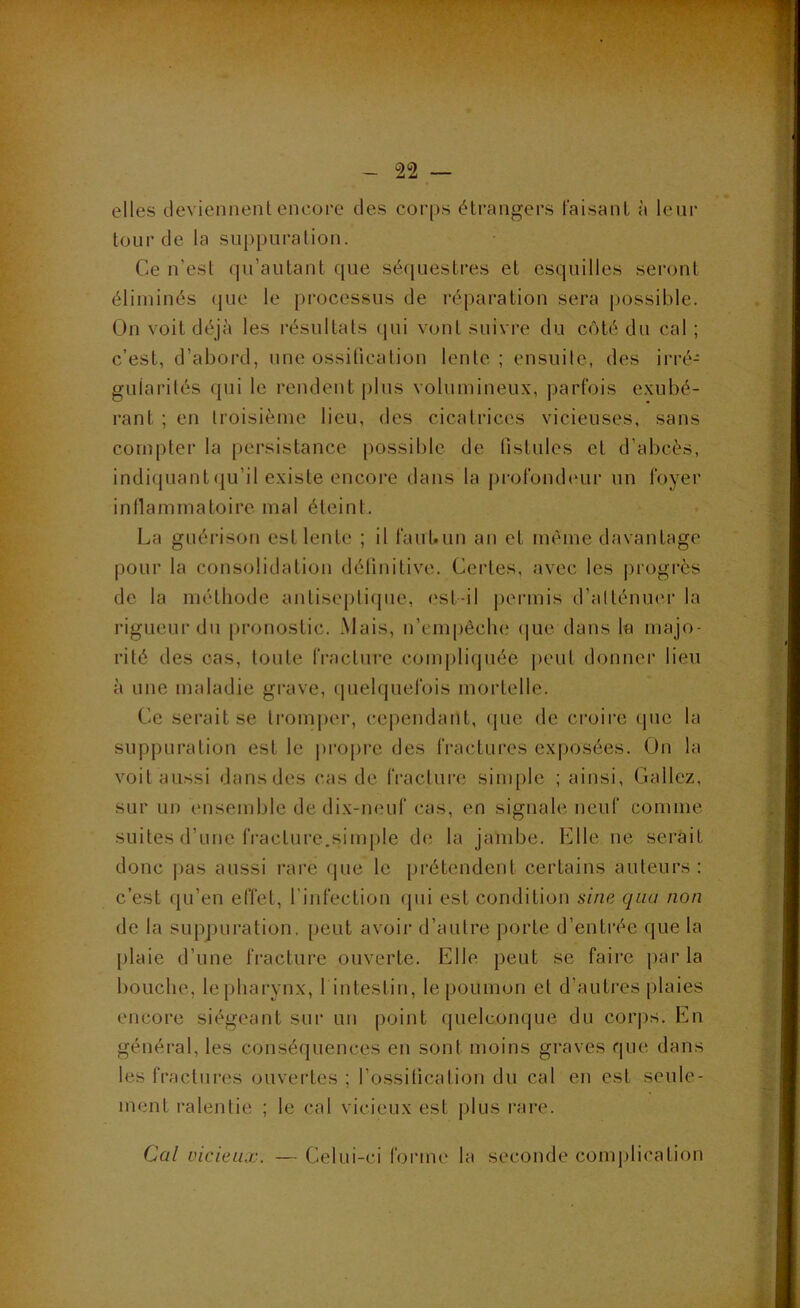 elles deviennent encore des corps étrangers faisant à leur lourde la suppuration. Ce n’est qu’autant que séquestres et esquilles seront éliminés (jue le processus de réparation sera possible. On voit déjà les résultats (jui vont suivre du côté du cal ; c’est, d’abord, une ossilicalion lente ; ensuite, des irré- gularités qui le rendent plus volumineux, parfois exubé- rant ; en troisième lieu, des cicatrices vicieuses, sans compter la persistance possible de tislules et d’abcès, indiquant(ju’il existe encore dans la profondeur un foyer inllammatoire mal éteint. La guérison est lente ; il faubun an et même davantage pour la consolidation délinitive. Cei’les, avec les progrès de la méthode antiseplicjue, est-il j>ermis d’atténuer la rigueur du pronostic. .Mais, n’empêche (|uc dans la majo- rité des cas, toute IVacliii'c compliquée peut donner lieu à une maladie grave, quelquefois mortelle. Ce serait se lromi)er, cependant, que de croire que la suppuration est le |)ro|)re des fractures exposées. On la voit aussi dans des cas de fracture simple ; ainsi, Gallez, sur un ensemble de dix-neuf cas, en signale neuf comme suites d’une fracture.sim[)le de la jambe. Elle ne serait donc pas aussi rare que le prétendent certains auteurs: c’est qu’en effet, l’infection (pii est condition sine qiia non de la suppuration, peut avoir d’autre porte d’entrée que la plaie d’une fracture ouverte. Elle peut se faire par la bouche, lepharynx, 1 intestin, le poumon et d’autres plaies encore siégeant sur uu point quelconque du coi’iis. En général, les conséquences en sont moins graves que dans les fractures ouvertes ; l’ossiticalion du cal en est seule- ment ralentie ; le cal vicieux est plus rare. Cal vicieux. — Celui-ci fonne la seconde conqilication