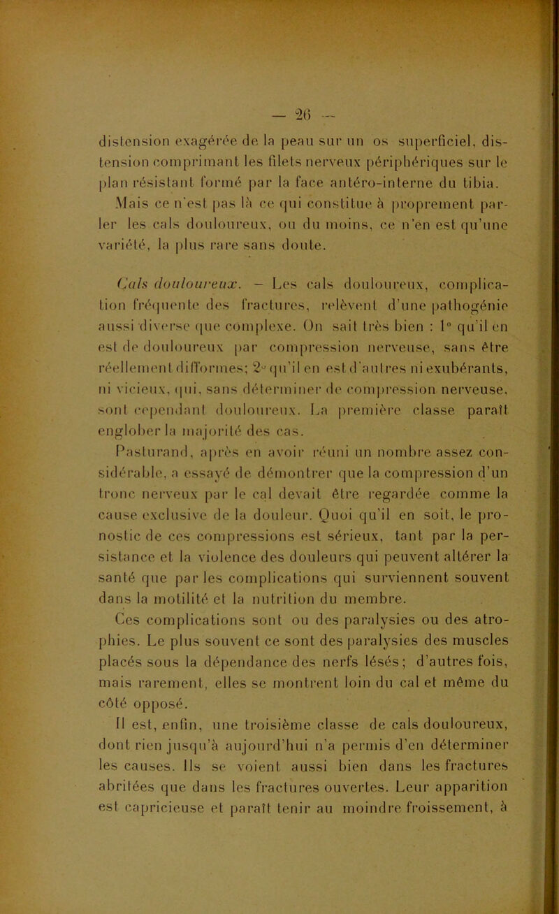 — !2() — distension exagérée de la peau sur un os superficiel, dis- tension comprimant les filets nerveux périphériques sur le plan résistant formé par la face antéro-interne du tibia. Mais ce n'est pas là ce qui constitue à proprement par- ler les cals douloureux, ou du moins, ce n’en est qu’une variété, la plus rare sans doute. (Àils douloui'eiiæ. — Les cals douloureux, complica- tion fré(piente des fractures, i'(dèvent d’une [lathogénie aussi diverse que complexe. On sait très bien : 1 qu’il en est de douloui’eux par compression nerveuse, sans être réellement dilTormes; 2'(pi’ilen est d'autres ni exubérants, ni vicieux, ipii, sans déterminer de compression nerveuse, sont (.“cpcndant douloui’eu.x. La pi'emièrc classe paraît englober la majorité des cas. Pasturand, après en avoir réuni un nombi'e assez con- sidérable, a essayé de démontrer que la compression d’un tronc nerveux par le cal devait être regardée comme la cause exclusive de la douleur. Quoi qu’il en soit, le pro- nostic de ces compressions est sérieux, tant par la per- sistance et la violence des douleurs qui peuvent altérer la santé que par les complications qui surviennent souvent dans la motilité et la nutrition du membre. Ces complications sont ou des paralysies ou des atro- phies. Le plus souvent ce sont des paralysies des muscles placés sous la dépendance des nerfs lésés; d’autres fois, mais rarement, elles se montrent loin du cal et même du côté opposé. Il est, enfin, une troisième classe de cals douloureux, dont rien jusqu’à aujourd’hui n’a permis d’en déterminer les causes. Ils se voient aussi bien dans les fractures abritées que dans les fractures ouvertes. Leur apparition est capricieuse et paraît tenir au moindre froissement, à