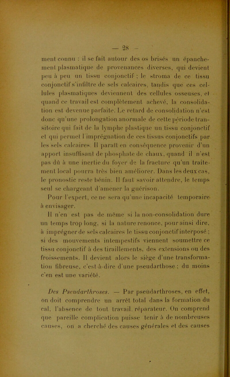 — <28 ment connu : il se fait aiiLour des os l)risés un épanche- ment j)lasmatique de provenances diverses, qui devient peu cl peu un tissu conjonctif ; le stroma de ce tissu conjonctifs’iutiltre de sels calcaires, taudis que ces cel- lules [)lasmati(]ues deviennent des cellules osseuses, et • (|uan'd ce travail est comjilètement achevé, la consolida- tion est devenue |)arfaite. Le retard de consolidation n’ést donc qu’une prolongation anormale de cette période tran- sitoire qui fait de la lymphe plastique un tissu conjonclif et qui permet l imprégnatiou de ces tissus conjonctifs par les sels calcaii’cs. 11 jiaraît en conséquence provenir d’un apport insuftisani de phosjihate de chaux, quand il n’est pas dû à une inertie du foym- de la fracture qu’un traite- ment local (loiirra très bien améliorei’. Dans les deux cas, le pronostic l'esle bénin. 11 faut savoir attendre, le temps seul se chargeant d’amener la guérison. Pour l’expert, ce ne sera qu’une incapacité temporaire c'i envisager. 11 n’en est pas de même, si la non-consolidation dure un temps trop long, si la nature renonce, pour ainsi dire, à imprégner de sels calcaires le tissu conjonctif interposé.; si des mouvements intempestifs viennent soumettre ce tissu conjonctif à des tiraillements, des extensions ou des froissements. 11 devient alors le siège d’une transforma- tion fibreuse, c’est-è-dire d’une pseudarthose ; du moins c’en est une variété. Des Pseiidarlhroses. — Par pseûdarthroses, en effet, on doit comprendre un arrêt total dans la formation du cal, l’absence de tout travail, réparateur. On compi'end que pareille complication puisse tenir è de nombreuses causes, on a cherché des causes générales et des causes