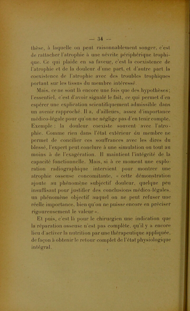 thèse, à laquelle on peul l'aisonnablement songer, c’est (le rattacher l’atrophie à une névrite périphérique trophi- que. Ce qui plaide en sa faveur, c’est la coexistence de l’atrophie et de la douleur d’une part, et d’autre part la coexistence de l’atrophie avec des troubles trophicpies portant sur les tissus du membre intéressé. Mais, ce ne sont lè encore une fois que des hypothèses; l’essentiel, c’est d’avoir signalé le fait, ce qui permet d’en espérer une explication scientifiquement admissible dans un avenir rapproché, lia, d’ailleurs, assez d’importance médico-légale pour (ju’on ne m^.glige pas d’en tenir compte. Exemple : la douleur coexiste souvent avec l’atro- phie. Comme rien dans l’état extérieur du membre ne permet de concilier ces souffrances avec les dires du blessé, l’expert peut conclure à une simulation ou tout au moins à de l’exagération. 11 maintient l’intégrité de la capacité fonctionnelle. Mais, si à ce moment une explo- ration radiographicpie intervient pour montrer une atroj)hie osseuse concomitante, « cette démonstration ajoute au phénomène subjectif douteur, quelque peu insuffisant jiour justilier des conclusions médico-légales, un phénomène objectif auquel on ne peut refuser une réelle importance, bien qu’on ne puisse encore en préciser rigoureusement le valeur». Et jmis, c’est là jiour le chirurgien une indication que la réparation osseuse n’est pas complète, qu’il y a encore lieu d'activer la nutrition par une thérapeutique appliquée, de façon à obtenir le retour complet de l’état physiologique intéofral. O » I