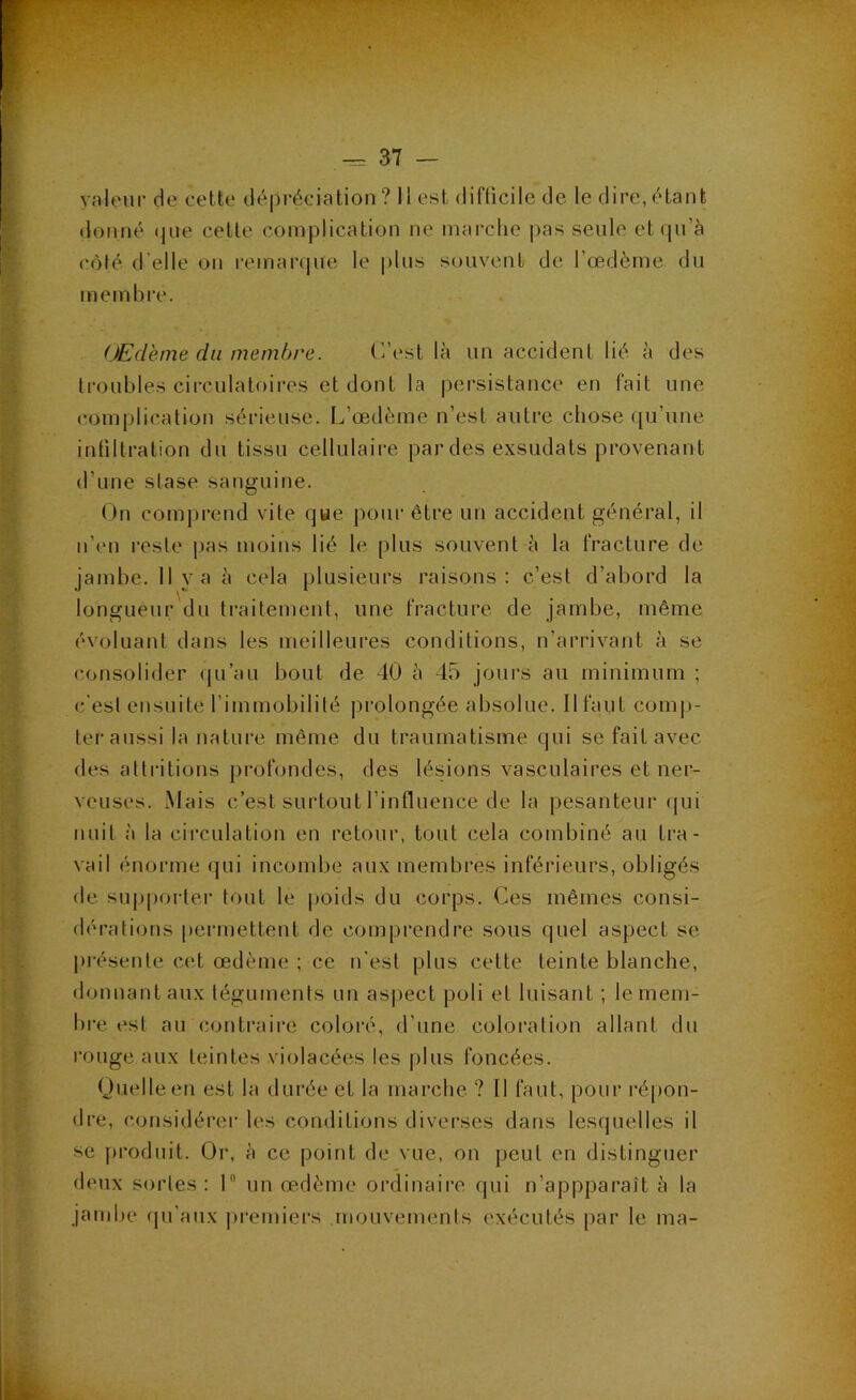 valeur de celte dépréciation ? Il est difficile de le dire, étant donné (|ue cette complication ne marclie pas seule et qu’à côlé d'elle ou remanpie le plus souvent de l’œdème du membi'e. OEdème du membre. (’/est là un accident lié à des troubles circulatoires et dont la persistance en fait une complication sérieuse. L’œdème n’est autre chose ([u’une infiltration du tissu cellulaire par des exsudais provenant d’une stase sanguine. On comjirend vite que pour être un accident général, il n’en l’este |)as moins lié le plus souvent à la fracture de jambe. 11 va à cela plusieurs raisons: c’est d’abord la longueur du traitement, une fracture de jambe, même évoluant dans les meilleures conditions, n’arrivant à se consolider qu’au bout de 40 à 45 jours au minimum ; c’est ensuite l’immobilité prolongée absolue. Il faut comj)- ler aussi la nature même du traumatisme qui se fait avec des atlritions pi'ofondes, des lésions vasculaires et ner- veuses. Mais c’est surtout l’influence de la pesanteur (jui nuit à la circulation en retour, tout cela combiné au tra- vail énorme qui incombe aux membres inférieurs, obligés de supporter tout le poids du corps. Ces mêmes consi- dérations permettent de comprendre sous quel aspect se présenle C(d œdème ; ce n'est plus cette teinte blanche, donnant aux téguments un asjject poli et luisant ; le mem- bre est au contraire coloré, d’une coloration allant du rouge aux teintes violacées les plus foncées. Ouelleen est la durée et la marche ? Il faut, pour ré[)on- dre, considérer les conditions diverses dans lesquelles il se produit. Oi-, à ce point de vue, on peut en distinguer deux sortes: 1 un œdème ordinaire qui n’appparaît à la jambe (ju’aux )»remiers mouvements exécutés par le ma-