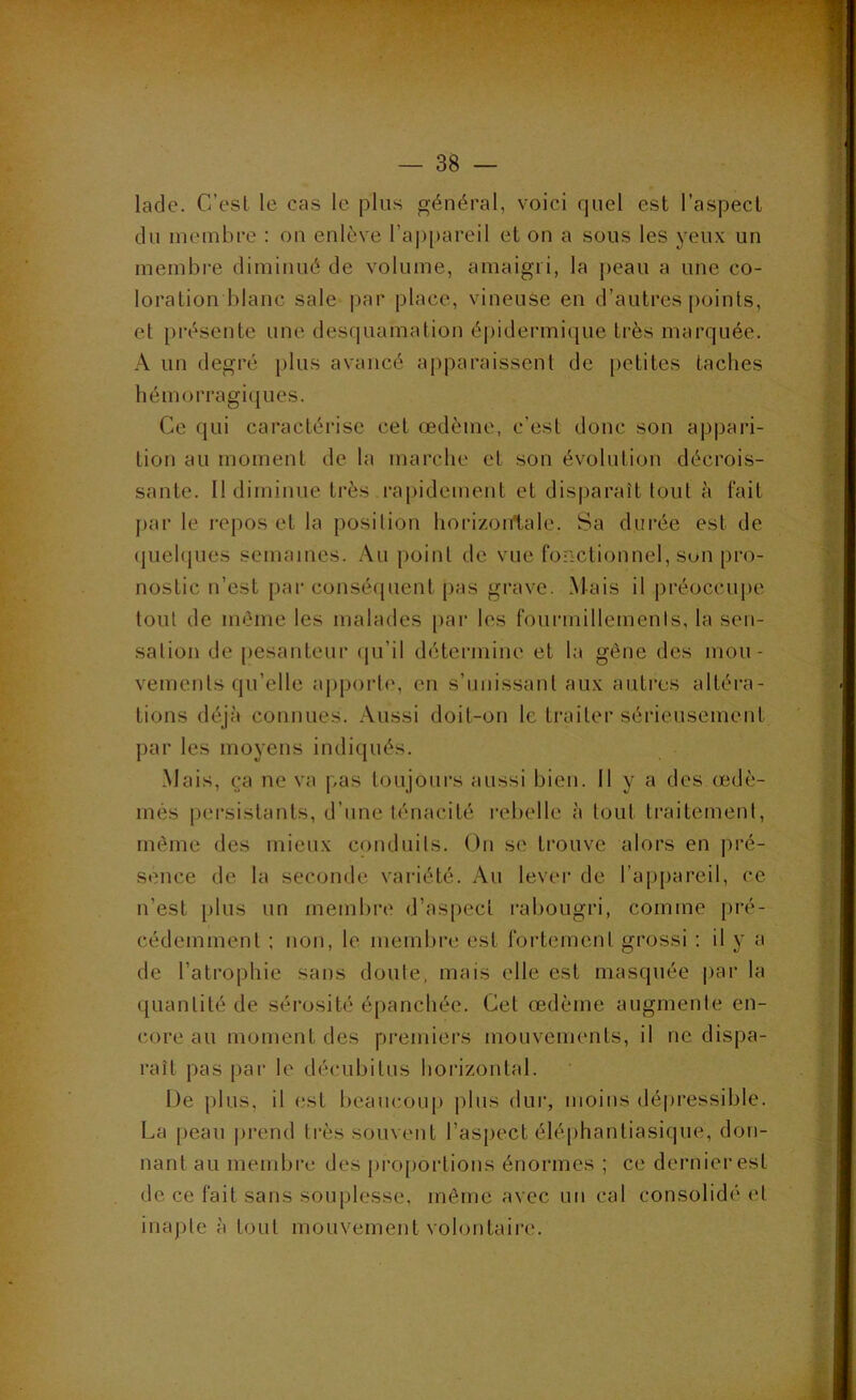 ladc. C’esl le cas le plus général, voici quel est l’aspect du membre : ou enlève rap[)areil et on a sous les yeux un membi-e diminué de volume, amaigri, la peau a une co- loration blanc sale par place, vineuse en d’autres j)oints, et pi’ésente une desquamation épidermique très marquée. A un degré plus avancé apparaissent de [>etites taches hémorragiques. Ce qui caractérise cet œdème, c’est donc son appai'i- tion au moment de la marche et son évolution décrois- sante. Il diminue très rapidement et disparaît tout à fait j)ar le i-epos et la position horizontale. Sa durée est de (juehpies semaines. Au point de vue fonctionnel, son pro- nostic n’est par conséipient pas grave. Mais il préoccupe tout de même les malades [>ar les fourmillemenis, la sen- sation de pesanteur (ju’il détermine et la gène des mou- vemenls qu’elle apporli', en s’unissant aux autres altéra- tions déjà connues. Aussi doit-on le traiter sérieusement par les moyens indiqués. Mais, ça ne va pas toujours aussi bien. Il y a des œdè- més pei’sistants, d’une ténacité rebelle à tout traitement, même des mieux conduits. On se trouve alors en pré- sence de la seconde variété. Au lever de l’ajjpareil, ce n’est [)lus un membre d’as[)ect rabougri, comme pré- cédemment ; non, le membre est fortement grossi : il y a de l’atrophie sans doute, mais elle est masquée par la quantité de sérosité épanchée. Cet œdème augmente en- core au moment des premiers mouvements, il ne dispa- raît pas par le décubitus horizontal. De plus, il est beaucoup plus dur, moins dé|)ressible. La peau ])rend très souvent l’aspect éléphanliasique, don- nant au membi’c des pi-o|)Oi‘tions énormes ; ce dernier est de ce fait sans souplesse, môme avec un cal consolidé et inapte à tout mouvement volontaire.