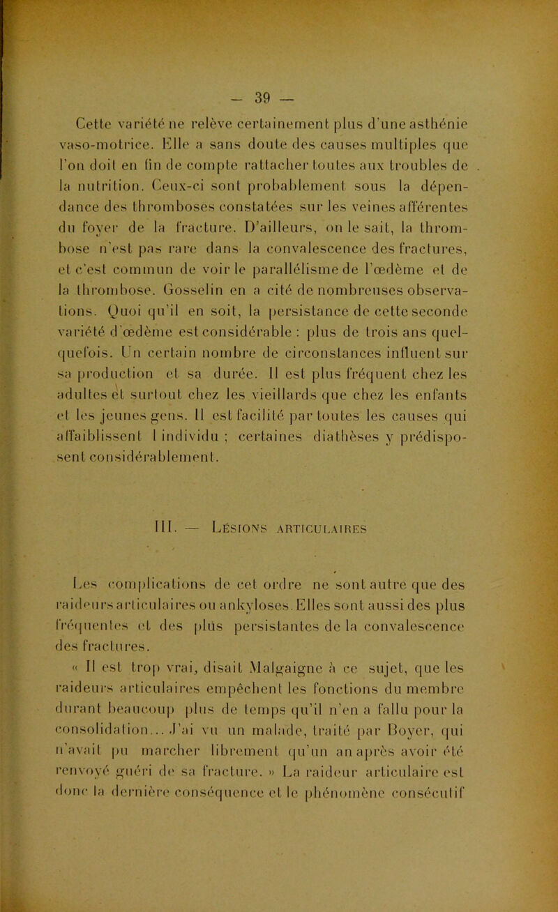 Cette variété ne relève certainement pins d'une asthénie vaso-nioti'ice. Elle a sans doute des causes multiples (pie l’on doit en (in de compte rattacher toutes aux troubles de la nutrition. Cenx-ci sont pi-obablement sous la dépen- dance des thromboses constatées sur les veines afférentes du foyer de la fracture. D’ailleurs, on le sait, la throm- bose n'est pas rare dans la convalescence des fractures, et c’est commun de voirie parallélisme de l’œdème et de la thrombose. Gosselin en a cité de nombreuses observa- tions. (Juoi (pi’il en soit, la persistance de cette seconde variété d’œdème est considérable : plus de trois ans cpiel- (piefois. Un certain nombre de circonstances intluentsiir sa production et sa durée. 11 est plus fréquent chez les adultes et surtout chez les vieillards que chez les enfants et les jeunes gens. 11 est facilité par toutes les causes qui affaiblissent 1 individu ; certaines diathèses y prédispo- sent considérablement. 111. — Lésio.n's .\rticul.\ihes Les (•,onq)licalions de cet ordre ne sont autre que des raicUiirsai-liculaires ou ankylosés. Elles sont aussi des plus fré(pientes et des plus persistantes de la convahîscence des fractures. « Il est troj) vrai, disait Malgaigne à ce sujet, que les raideurs articulaires empêchent les fonctions du membre durant beaucoup plus de temps qu’il n’en a fallu pour la consolidation... J’ai vu un malade, traité [)ar Boyer, (pii n’avait pu marcher librement (ju’un an après avoir été renvoyé guéri d(' sa IVacture. » La raideni’ aidiculaire est donc la dei’nière conséquence et le phénomène consécutif