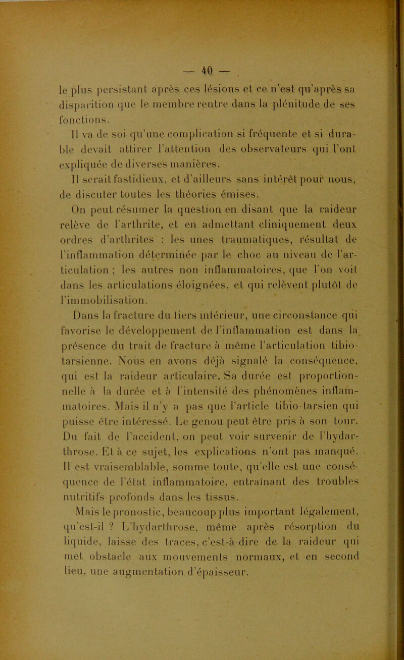 le plus persistant après ces lésions et ce n’est qu’aprèssa disparition (|ue le membre rentre dans la plénitude de ses fonctions. 11 va de soi qu’une com|jlication si fréquente et si dura- ble devait attirer l’attention des observateurs qui l’ont expliquée de diverses manièi'es. Il serait fastidieux, et d’ailleurs sans intérêt pour nous, de discuter toutes les théories émises. On peut résumer la question en disant que la raideur relève de l’arthrite, et en admettant cliniquement deux ordres d’arthrites : les unes traumatiques, résultat de l’inflammation déterminée par le choc au niveau de l’ar- ticulation ; les autres non intlammatoires, que l’on voit dans les articulations éloignées, et qui relèvent plutôt de l’im mobilisation. Dans la fracture du tiers intérieur, une circonstance qui favorise le développement de l’intlammation est dans la présence du trait de fracture à même l’articulation tibio- tarsienne. Nous en avons déjà signalé la conséquence, qui est la raideur articulaire. Sa durée est proportion- nelle à la durée et à l'intensité des phénomènes inflam- matoires. Mais il n’y a pas (jue l’article tibio-tarsien qui puisse être intéressé. Le genou peut être pris à son tour. Du fait de l’accident, on peut voir survenii' de l’hydar- throse. Et à ce sujet, les explications n’ont pas manqué. Il est vraisemblable, somme toute, qu’elle est une consé- quence de l’état inflammatoire, entraînant des ti’oubles nutritifs profonds dans les tissus. Mais le pronostic, beaucoup plus important légalement, qu’est-il ? L’hydarthrose, même après résorption du liquide, laisse des traces, c’est-à-dire de la raideur (pii met obstacle aux mouvements normaux, et en second lieu, une augmentation d’épaisseur.