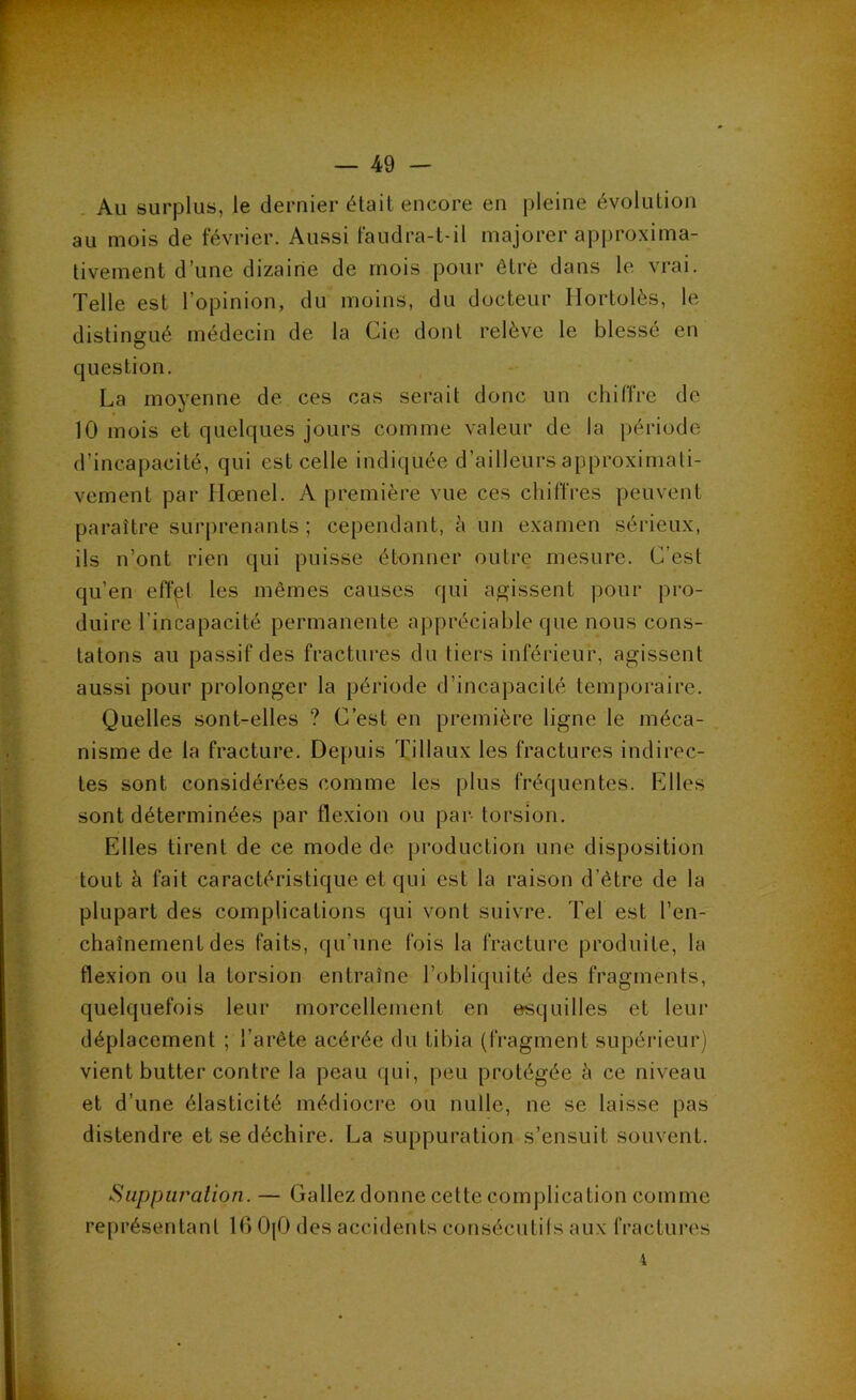 Au surplus, le dernier était encore en pleine évolution au mois de février. Aussi faudra-t-il majorer approxima- tivement d’une dizaine de mois pour être dans le vrai. Telle est l’opinion, du moins, du docteur Hortolès, le distingué médecin de la Cie dont relève le blessé en question. La moyenne de ces cas serait donc un chiffre de 10 mois et quelques jours comme valeur de la période d’incapacité, qui est celle indiquée d’ailleurs approximati- vement par Hœnel. A première vue ces chiffres peuvent paraître surprenants; cependant, è un examen sérieux, ils n’ont rien qui puisse étonner outre mesure. C’est qu’en effpt les mêmes causes qui agissent pour })ro- duire l’incapacité permanente appréciable que nous cons- tatons au passif des fractures du tiers inférieur, agissent aussi pour prolonger la période d’incapacité temporaire. Quelles sont-elles ? C’est en première ligne le méca- nisme de la fracture. Depuis Tillaux les fractures indirec- tes sont considérées comme les plus fréquentes. Elles sont déterminées par flexion ou par torsion. Elles tirent de ce mode de production une disposition tout à fait caractéristique et qui est la raison d’être de la plupart des complications qui vont suivre. Tel est l’en- chaînement des faits, qu’une fois la fracture produite, la flexion ou la torsion entraîne l’obliquité des fragments, quelquefois leur morcellement en esquilles et leur déplacement ; l’arête acérée du tibia (fragment supérieur) vient butter contre la peau qui, |)eu protégée h ce niveau et d’une élasticité médioci'e ou nulle, ne se laisse pas distendre et se déchire. La suppuration s’ensuit souvent. Suppuralion. — Gallez donne cette complication comme représentant 16 OjO des accidents consécutils aux fractures i