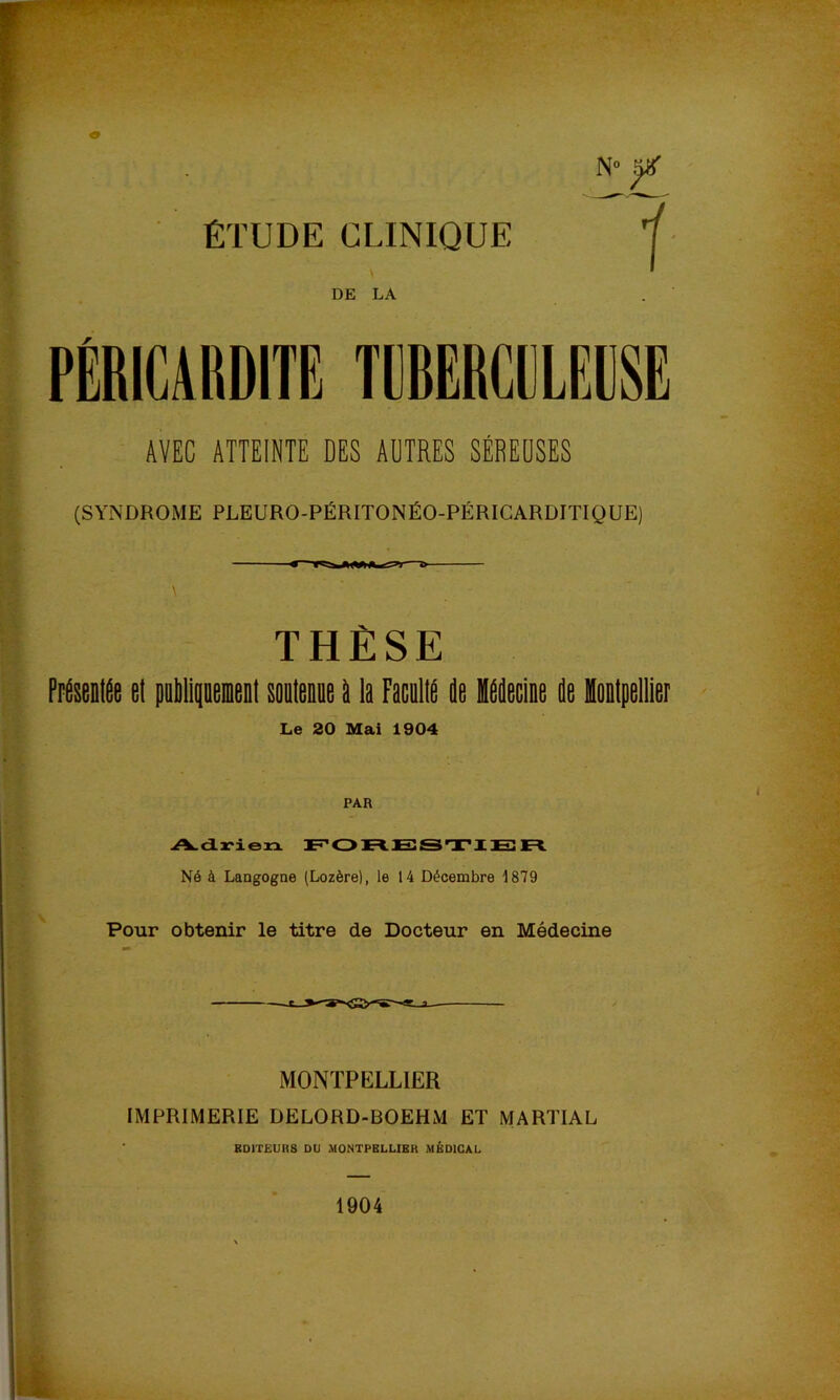 ÉTUDE CLINIQUE 7 DE LA PÉRICARDITE TBRERCIJLEDSE AVEC ATTEINTE DES AUTRES SÉREUSES (SYNDROME PLEURO-PÉRITONÉO-PÉRICARDITIQUE) THÈSE Présentée et pulilipeient sontenne é la Facallé ée Hééecine ée Hontpellier Le 20 Mai 1904 A. d ri en Tî’01=1 ES SS TI El Fl Né à Langogne (Lozère), le 14 Décembre 1879 Pour obtenir le titre de Docteur en Médecine MONTPELLIER IMPRIMERIE DELORD-BOEHM ET MARTIAL EDITEURS DU MONTPELLIER MÉDICAL