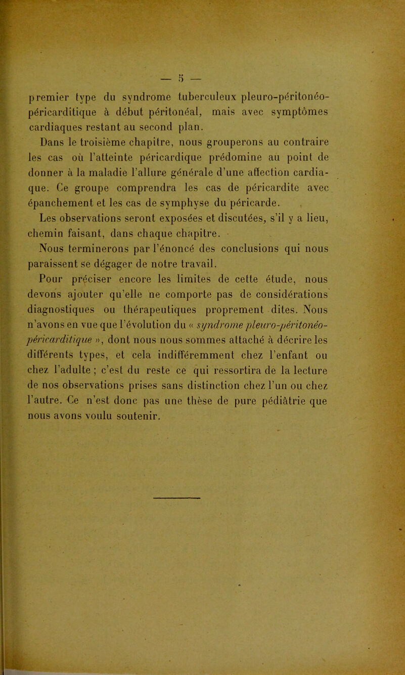 premier type du syndrome tuberculeux pleuro-péritonéo- péricarditique à début péritonéal, mais avec symptômes cardiaques restant au second plan. Dans le troisième chapitre, nous grouperons au contraire les cas où l’atteinte péricardique prédomine au point de donner à la maladie l’allure générale d’une affection cardia- que. Ce groupe comprendra les cas de péricardite avec épanchement et les cas de symphyse du péricarde. Les observations seront exposées et discutées, s’il y a lieu, chemin faisant, dans chaque chapitre. • Nous terminerons par l’énoncé des conclusions qui nous paraissent se dégager de notre travail. Pour préciser encore les limites de cette étude, nous devons ajouter qu’elle ne comporte pas de considérations diagnostiques ou thérapeutiques proprement dites. Nous n’avons en vue que l’évolution du « syndrome plew'o-péritonéo- pérkarditique », dont nous nous sommes attaché à décrire les différents types, et cela indifféremment chez l’enfant ou chez l’adulte ; c’est du reste ce qui ressortira de la lecture de nos observations prises sans distinction chez l’un ou chez l’autre. Ce n’est donc pas une thèse de pure pédiatrie que nous avons voulu soutenir.