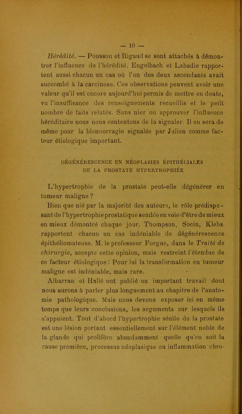 Hérédité. — Pousson et Rigaud se sont attachés à démon- trer l’influence de l’hérédité. Engelbach et Labadie rappor- tent aussi chacun un cas où l’un des deux ascendants avait succombé à la carcinose. Ces observations peuvent avoir une valeur qu’il est encore aujourd’hui permis de mettre en doute, vu l’insuffisance des renseignements recueillis et le petit nombre de faits relatés. Sans nier ou approuver l’influence héréditaire nous nous contentons de la signaler. Il en sera de même pour la blennorragie signalée par Julien comme fac- teur étiologique important. DÉGÉNÉRESCENCE EN NÉOPLASIES ÉPITHÉLIALES DE LA PROSTATE HYPERTROPHIÉE L’hypertrophie de la prostate peut-elle dégénérer en tumeur maligne ? Bien que nié par la majorité des auteurs, le rôle prédispo- sant de l’hypertrophieprostatique sembleen voie d’être de mieux en mieux démontré chaque jour. Thompson, Socin, Klebs rapportent chacun un cas indéniable de dégénérescence épithéliomateuse. M. le professeur Forgue, dans le Traité de chirurgie, accepte cette opinion, mais restreint l’étendue de ce facteur étiologique: Pour lui la transformation en tumeur maligne est indéniable, mais rare. Albarran et Hallé ont publié un important travail dont nous aurons à parler plus longuement au chapitre de l’anato- mie pathologique. Mais nous devons exposer ici en même temps que leurs conclusions, les arguments sur lesquels ils s’appuient. Tout d’abord l’hypertrophie sénile de la prostate est une lésion portant essentiellement sur l’élément noble de la glande qui prolifère abondamment quelle qu’en soit la cause première, processus néoplasique ou inflammation chro-