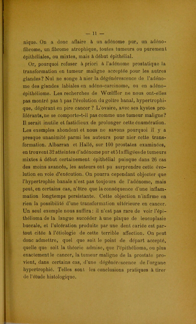 nique. On a donc affaire à un adénome pur, un adéno- fibrome, un fibrome atrophique, toutes tumeurs ou purement épithéliales, ou mixtes, mais à début épithélial. Or, pourquoi refuser à priori à l’adénome prostatique la transformation en tumeur maligne acceptée pour les autres glandes? Nul ne songe à nier la dégénérescence de l’adéno- me des glandes labiales en adéno-carcinome, ou en adéno- épithéliome. Les recherches de Wœlffler ne nous ont-elles pas montré pas à pas l’évolution du goitre banal, hypertrophi- que, dégérant en pire cancer ? L’ovaire, avec ses kystes pro- liférants, ne se comporte-t-il pas comme une tumeur maligne? Il serait inutile et fastidieux de prolonger cette énumération. Les exemples abondent et nous ne savons pourquoi il y a presque unanimité parmi les auteurs pour nier cette trans- formation. Albarran et Hallé, sur 100 prostates examinées, en trouvent 32 atteintes d’adénome pur et 51affligées de tumeurs mixtes à début certainement épithélial puisque dans 26 cas des moins avancés, les auteurs ont pu surprendre cette évo- lution en voie d’exécution. On pourra cependant objecter que l’hypertrophie banale n’est pas toujours de l’adénome, mais peut, en certains cas, n’être que la conséquence d’une inflam- mation longtemps persistante. Cette objection n'infirme en rien la possibilité d’une transformation ultérieure en cancer. Un seul exemple nous suffira: il n’est pas rare de voir l’épi- thélioma de la langue succéder à une plaque de leucoplasie buccale, et l’ulcération produite par une dent cariée est par- tout citée à l’étiologie de cette terrible affection. On peut donc admettre, quel que soif le point de départ accepté, quelle que soit la théorie admise, que l’épithélioma, ou plus exactement le cancer, la tumeur maligne de la prostate pro- vient, dans certains cas, d’une dégénérescence de l’organe hypertrophié. Telles sont les conclusions pratiques à tirer de l’étude histologique.