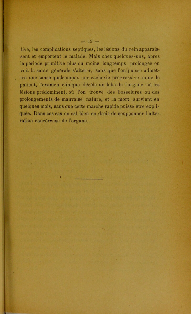 tive, les complications septiques, les lésions du rein apparais- sent et emportent le malade. Mais chez quelques-uns,, après la période primitive plus eu moins longtemps prolongée on voit la santé générale s’altérer, sans que l’on puisse admet- tre une cause quelconque, une cachexie progressive mine le patient, l’examen clinique décèle un lobe de l’organe où les lésions prédominent, où l’on trouve des bosselures ou des prolongements de mauvaise nature, et la mort survient en quelques mois, sans que cette marche rapide puisse être expli- quée. Dans ces cas on est bien en droit de soupçonner l’alté- ration cancéreuse de l’organe.