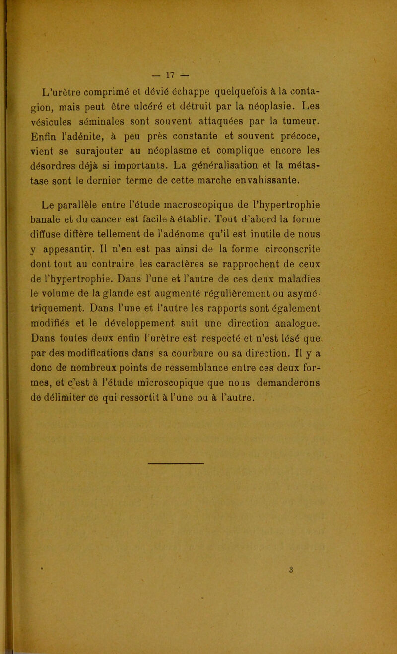 L’urètre comprimé et dévié échappe quelquefois à la conta- gion, mais peut être ulcéré et détruit par la néoplasie. Les vésicules séminales sont souvent attaquées par la tumeur. Enfin l’adénite, à peu près constante et souvent précoce, vient se surajouter au néoplasme et complique encore les désordres déjà si importants. La généralisation et la métas- tase sont le dernier terme de cette marche envahissante. Le parallèle entre l’étude macroscopique de l’hypertrophie banale et du cancer est facile à établir. Tout d’abord la forme diffuse diffère tellement de l’adénome qu’il est inutile de nous y appesantir. Il n’en est pas ainsi de la forme circonscrite dont tout au contraire les caractères se rapprochent de ceux de l’hypertrophie. Dans l’une et l’autre de ces deux maladies le volume de la glande est augmenté régulièrement ou asymé- triquement. Dans l’une et l’autre les rapports sont également modifiés et le développement suit une direction analogue. Dans toutes deux enfin l’urètre est respecté et n’est lésé que, par des modifications dans sa courbure ou sa direction. Il y a donc de nombreux points de ressemblance entre ces deux for- mes, et c’est à l’étude microscopique que nous demanderons de délimiter ce qui ressortit à l’une ou à l’autre. 3