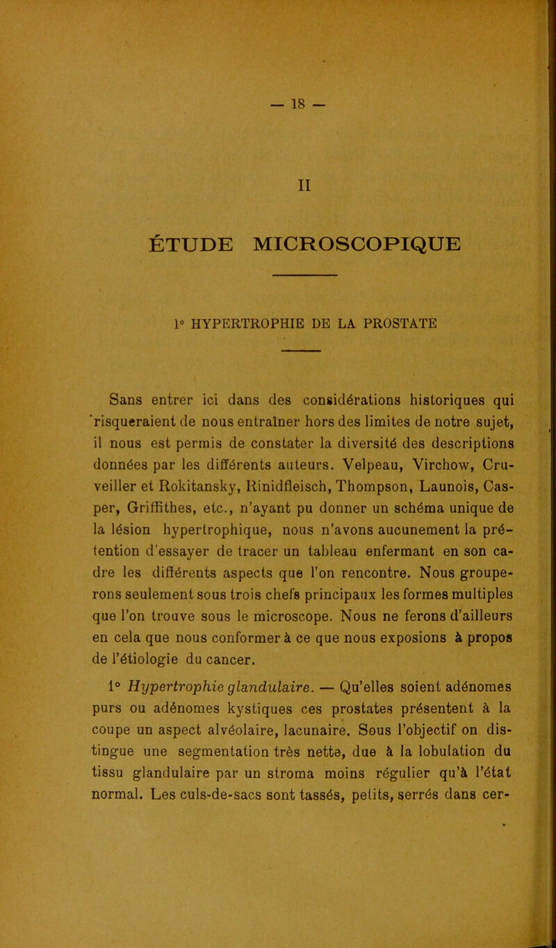 II ÉTUDE MICROSCOPIQUE 1° HYPERTROPHIE DE LA PROSTATE Sans entrer ici dans des considérations historiques qui 'risqueraient de nous entraîner hors des limites de notre sujet, il nous est permis de constater la diversité des descriptions données par les différents auteurs. Velpeau, Virchow, Cru- veiller et Rokitansky, Rinidfleisch, Thompson, Launois, Cas- per, Griffithes, etc., n’ayant pu donner un schéma unique de la lésion hypertrophique, nous n’avons aucunement la pré- tention d’essayer de tracer un tableau enfermant en son ca- dre les différents aspects que l’on rencontre. Nous groupe- rons seulement sous trois chefs principaux les formes multiples que l’on trouve sous le microscope. Nous ne ferons d’ailleurs en cela que nous conformer à ce que nous exposions à propos de l’étiologie du cancer. 1° Hypertrophie glandulaire. — Qu’elles soient adénomes purs ou adénomes kystiques ces prostates présentent à la coupe un aspect alvéolaire, lacunaire. Sous l’objectif on dis- tingue une segmentation très nette, due à la lobulation du tissu glandulaire par un stroma moins régulier qu’à l’état normal. Les culs-de-sacs sont tassés, petits, serrés dans cer-