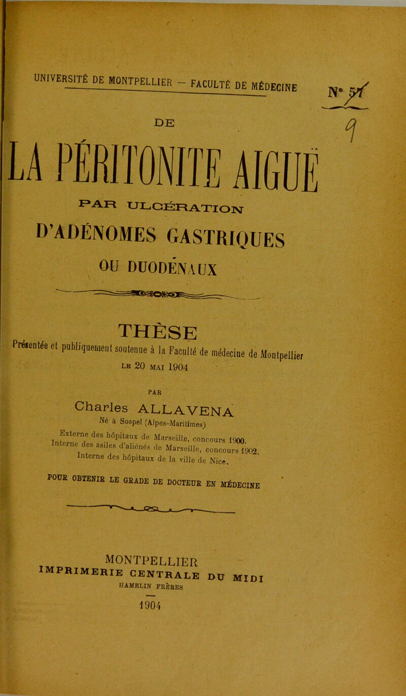 F»AR ULCÉFlAXlOlsr D’ADÉNOMES GASTRIQUES ou DüODÉIVAUX THÈSE PiAenlée et publitjeemenl soutenue à la Faculté de médecine de Montpellier LB 20 MAI 1904 Charles ALLAVENÀ Né à Sospel (Alpes-Maritimes) Externe des hôpitaux de Marseille, concours 1900 nterne des asiles d’aliénés de Marseille, concour^902. Interne des hôpitaux de la ville de Nice. ' POUR OBTENIR LE GRADE DE DOCTEUR EN MÉDECINE I MONTPELLIER MPRimerie centrale HAMKLIN FRÈBKS DU MIDI 1904