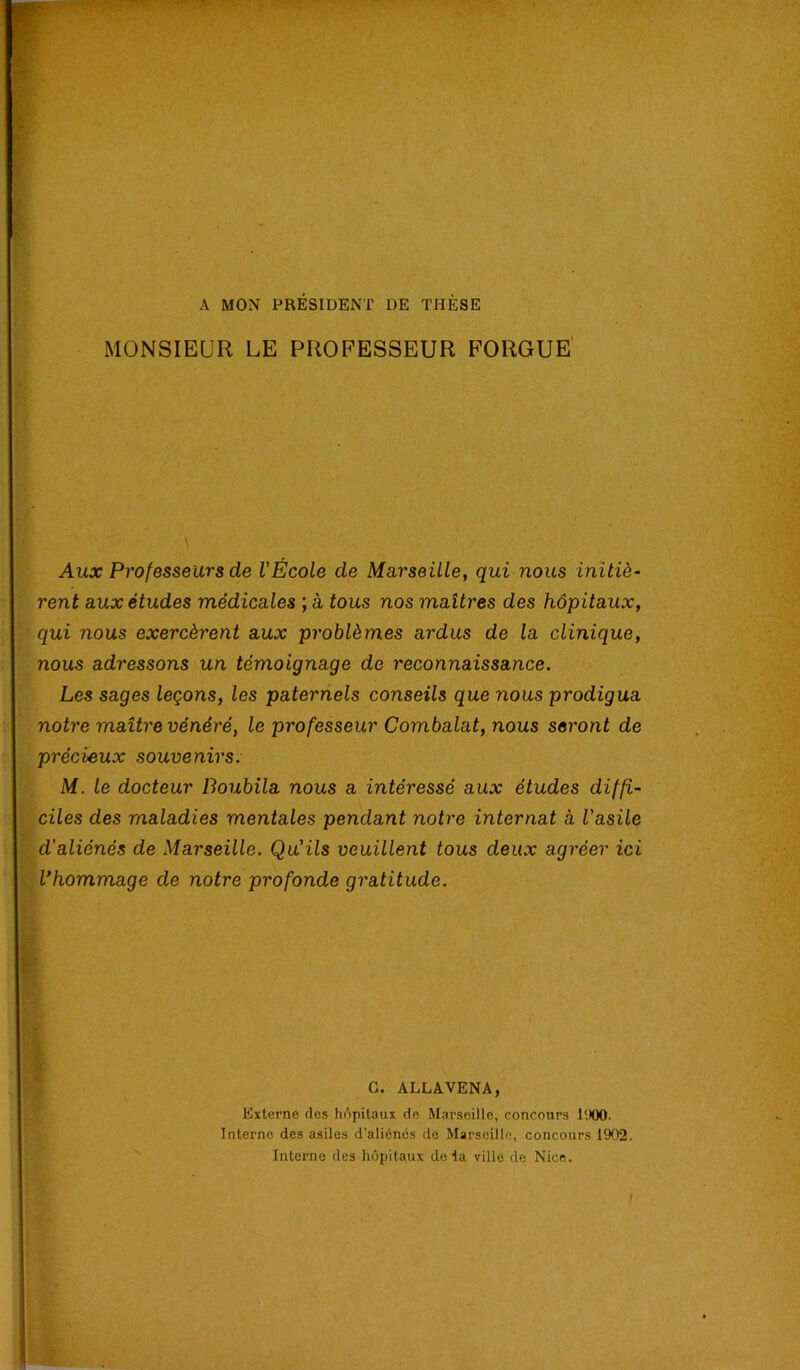 A MON PRÉSIDENT DE THÈSE MONSIEUR LE PROFESSEUR FORGUE Aux Professeurs de l’École de Marseille, qui nous initiè- rent aux études médicales ; à tous nos maîtres des hôpitaux, qui nous exercèrent aux problèmes ardus de la clinique, nous adressons un témoignage de reconnaissance. Les sages leçons, les paternels conseils que nous prodigua notre maître vénéré, le professeur Combalat, nous seront de précieux souvenirs. M. le docteur Boubila nous a intéressé aux études diffi- ciles des maladies mentales pendant notre internat à l’asile d'aliénés de Marseille. Qu'ils veuillent tous deux agréer ici -, Vhommage de notre profonde gratitude. * . i f G. ALLAVENA, Externe des hôpitaux de Marseille, concours l'.lOO. Interne des asiles d'aliénés de Marseille, concours 1902. Interne des hôpitaux delà ville de Nice. I