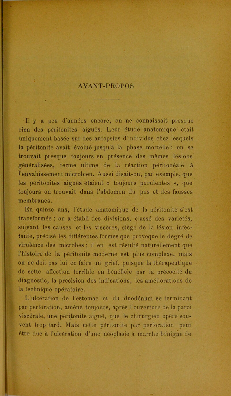 AVANT-PROPOS Il y a peu d’années encore, on ne connaissait presque rien des périloniles aiguës. Leur étude anatomique était uniquement basée sur des autopsies d’individus chez lesquels la péritonite avait évolué jusqu’à la phase mortelle ; on se trouvait presque toujours en présence des mêmes lésions généralisées, terme ultime de la réaction péritonéale à l’envahissement microbien. Aussi disait-on, par exemple, que les péritonites aiguës étaient « toujours purulentes », que toujours on trouvait dans l’abdomen du pus et des l’ausses membranes. En quinze ans, l’étude anatomique de la péritonite s’est transformée ; on a établi des divisions, classé des variétés, suiyant les causes et les viscères, siège de la lésion infec- tante, précisé les difiérentes formes que provoque le degré de virulence des microbes ; il en est résulté naturellement que l’histoire de la péritonite moderne est plus complexe, mais on ne doit pas lui en faire un grief, puisque la thérapeutique de cette atïection terrible en bénéficie par la précocité du diagnostic, la précision des indications, les améliorations de la technique opératoire. L’ulcération de l’estomac et du duodénum se terminant par perforation, amène toujours, après l’ouverture de la paroi viscérale, une péritonite aiguë, que le chirurgien opère sou- vent trop tard. Mais cette péritonite par perforation peut être due à l’ulcération d’une néoplasie à marche bénigne de