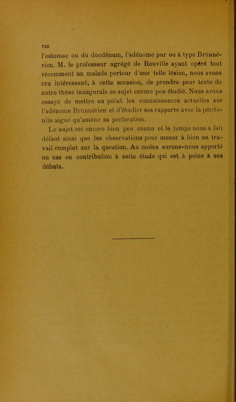 / vxu l’estomac ou du duodénum, l’adénome pur ou à type Briinné- rien. M. le professeur agrégé de Rouville ayant opéré tout récemment un malade porteur d’une telle lésion, nous avons cru intéressant, à cette occasion, de prendre pour texte de notre thèse inaugurale ce sujet encore peu étudié. Nous avons essayé de mettre au point les connaissances actuelles sur l’adénome Brünnérien et d’étudier ses rapports avec la périto- nite aiguë qu’amène sa perforation. Le sujet est encore bien peu connu et le temps nous a fait défaut ainsi que les observations pour mener à bien un tra- vail complet sur la question. Au moins aurons-nous apporté un cas en contribution à cette étude qui est à peine à ses débuts.