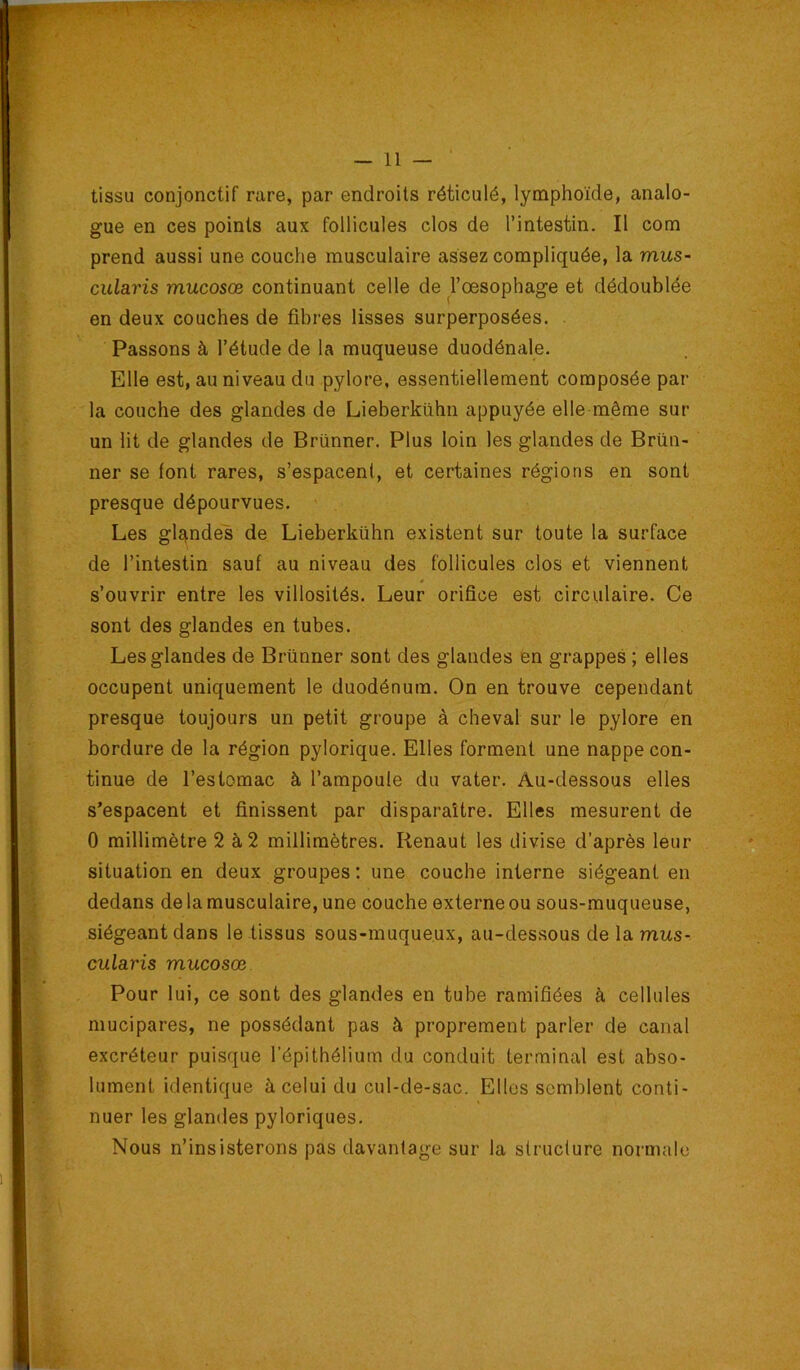 tissu conjonctif rare, par endroits réticulé, lymphoïde, analo- gue en ces points aux follicules clos de l’intestin. Il com prend aussi une couche musculaire assez compliquée, la mus- cularis mucosœ continuant celle de Toesophage et dédoublée en deux couches de fibres lisses surperposées. Passons à l’étude de la muqueuse duodénale. Elle est, au niveau du pylore, essentiellement composée par la couche des glandes de Lieberkühn appuyée elle même sur un lit de glandes de Brünner. Plus loin les glandes de Brün- ner se font rares, s’espacent, et certaines régions en sont presque dépourvues. Les g^ndes de Lieberkühn existent sur toute la surface de l’intestin sauf au niveau des follicules clos et viennent s’ouvrir entre les villosités. Leur orifice est circulaire. Ce sont des glandes en tubes. Les glandes de Brünner sont des glandes en grappes ; elles occupent uniquement le duodénum. On en trouve cependant presque toujours un petit groupe à cheval sur le pylore en bordure de la région pylorique. Elles forment une nappe con- tinue de l’estomac à l’ampoule du vater. Au-dessous elles s’espacent et finissent par disparaître. Elles mesurent de 0 millimètre 2 à2 millimètres. Renaut les divise d’après leur situation en deux groupes ; une couche interne siégeant en dedans de la musculaire, une couche externe ou sous-muqueuse, siégeant dans le tissus sous-muqueux, au-dessous de la mus- cularis mucosœ Pour lui, ce sont des glandes en tube ramifiées à cellules mucipares, ne possédant pas à proprement parler de canal excréteur puisque l’épithélium du conduit terminal est abso- lument identique à celui du cul-de-sac. Elles semblent conti- nuer les glandes pyloriques. Nous n’insisterons pas davantage sur la structure normale