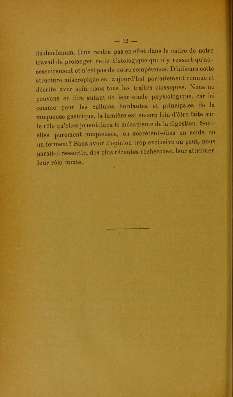 du duodénum. Il ne rentre pas en effet dans le cadre de notre travail de prolonger cette histologique qui n’y ressort qu’ac- cessoirement et n’est pas de notre compétence. D’ailleurs cette structure miscropique est aujourd’hui parfaitement connue et décrite avec soin dans tous les traités classiques. Nous ne pouvons en dire autant de leur étude physiologique, car ici comme pour les cellules bordantes et principales de la muqueuse gastrique, la lumière est encore loin d’être faite sur le rôle qu’elles jouent dans le mécanisme de la digestion. Sont- elles purement muqueuses, ou secrètent-elles un acide ou un ferment? Sans avoir d'opinion trop exclusive on peut, nous paraît-il ressortir, des plus récentes recherches, leur attribuer leur rôle mixte.