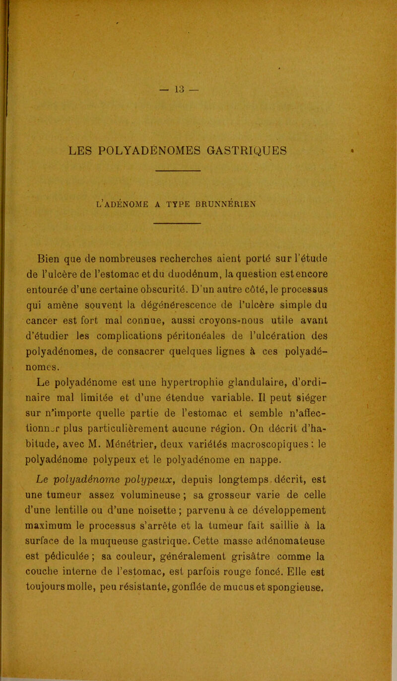 LES POLYADÉNOMES GASTRIQUES l’adénome a type brunnérien Bien que de nombreuses recherches aient porté sur l’étude de l’ulcère de l’estomac et du duodénum, la question est encore entourée d’une certaine obscurité. D’un autre côté, le processus qui amène souvent la dégénérescence de l’ulcère simple du cancer est fort mal connue, aussi croyons-nous utile avant d’étudier les complications péritonéales de l’ulcération des polyadénomes, de consacrer quelques lignes à ces polyadé- nomes. Le polyadénome est une hypertrophie glandulaire, d’ordi- naire mal limitée et d’une étendue variable. Il peut siéger sur n’importe quelle partie de l’estomac et semble n’afiec- tionnjr plus particulièrement aucune région. On décrit d’ha- bitude, avec M. Ménétrier, deux variétés macroscopiques : le polyadénome polypeux et le polyadénome en nappe. Le polyadénome polypeux, depuis longtemps.décrit, est une tumeur assez volumineuse ; sa grosseur varie de celle d’une lentille ou d’une noisette ; parvenu à ce développement maximum le processus s’arrête et la tumeur fait saillie à la surface de la muqueuse gastrique. Cette masse adénomateuse est pédiculée ; sa couleur, généralement grisâtre comme la couche interne de l’estomac, est parfois rouge foncé. Elle est toujours molle, peu résistante, gonflée de mucus et spongieuse.