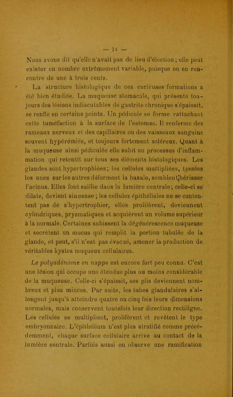 Nous avons dit qu’elle n'avait pas de lieu d’élection ; elle peut exister en nombre extrêmement variable, puisque on en ren- contre de une à trois cents. La structure histologique de ces curieuses formations a été bien étudiée. La muqueuse stomacale, qui présente tou- jours des lésions indiscutables de gastrite chronique s'épaissit, se renfle en certains points. Un pédicule se forme rattachant celle tuméfaction à la surface de l’estomac. Il renferme des rameaux nerveux et des capillaires ou des vaisseaux sanguins souvent hypérémiés, et toujours fortement scléreux. Quant à la muqueuse ainsi pédiculée elle subit un processus d’inflam- mation qui retentit sur tous ses éléments histologiques. Les glandes sont hypertrophiées ; les cellules multipliées, tassées les unes sur les autres déforment la basale, semblentjhérisser l’acinus. Elles font saillie dans la lumière centrale; celle-ci se dilate, devient sinueuse ; les cellules épithéliales ne se conten- tent pas de s’hypertrophier, elles prolifèrent, deviennent cylindriques, prysmatiques et acquièrent un volume supérieur à la normale. Certaines subissent la dégénérescence muqueuse et secrèlent un mucus qui remplit la portion tubulée de la glande, et peut, s’il n’est pas évacué, amener la production de véritables kystes muqueux cellulaires. Le polyadénome en nappe est encore fort peu connu. C’est une lésion qui occupe une étendue plus ou moins considérable de la muqueuse. Celle-ci s’épaissit, ses plis deviennent nom- breux et plus minces. Par suite, les tubes glandulaires s’al- longent jusqu’à atteindre quatre ou cinq fois leurs dimensions normales, mais conservent toutefois leur direction rectiligne. Les cellules se multiplient, prolifèrent et revêtent le type embryonnaire. L’épithélium n’est plus stratifié comme précé- demment, chaque surface cellulaire arrive au contact de la lumière centrale. Parfois aussi on observe une ramification