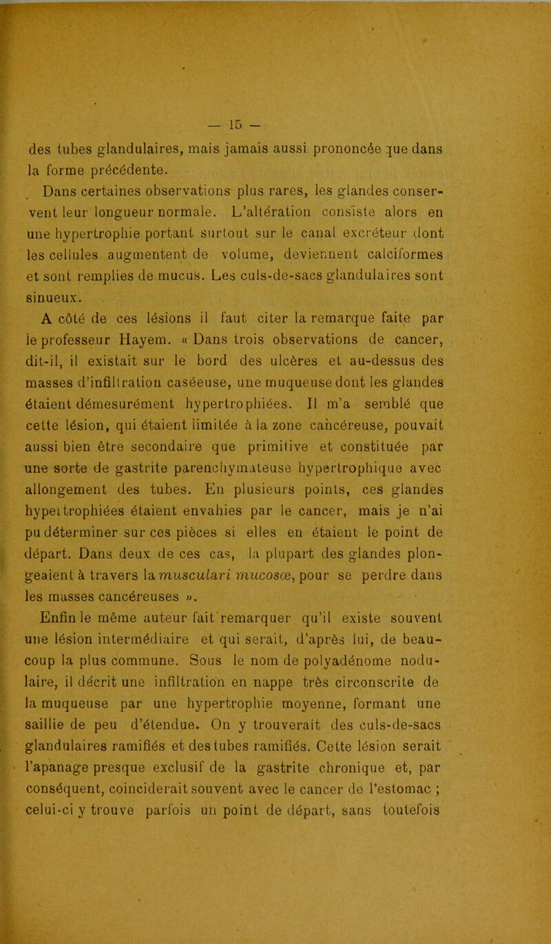 des tubes glandulaires, mais jamais aussi prononcée ^ue dans la forme précédente. Dans certaines observations- plus rares, les glandes conser- vent leur longueur normale. L’altération consiste alors en une hypertrophie portant surtout sur le canal excréteur dont les cellules augmentent de volume, deviennent calciformes et sont remplies de mucus. Les culs-de-sacs glandulaires sont sinueux, A côté de ces lésions il faut citer la remarque faite par le professeur Hayem. « Dans trois observations de cancer, dit-il, il existait sur le bord des ulcères et au-dessus des masses d’infiltration caséeuse, une muqueuse dont les glandes étaient démesurément hypertrophiées. Il m’a semblé que cette lésion, qui étaient limitée à la zone cancéreuse, pouvait aussi bien être secondaire que primitive et constituée par une sorte de gastrite parenchymateuse hypertrophique avec allongement des tubes. En plusieurs points, ces glandes hypertrophiées étaient envahies par le cancer, mais je n’ai pu déterminer sur ces pièces si elles en étaient le point de départ. Dans deux de ces cas, la plupart des glandes plon- geaient à travers \-àmusculari mucosœ, pour se perdre dans les masses cancéreuses ». Enfin le même auteur fait'remarquer qu’il existe souvent une lésion intermédiaire et qui serait, d’après lui, de beau- coup la plus commune. Sous le nom de polyadénome nodu- laire, il décrit une infiltration en nappe très circonscrite de la muqueuse par une hypertrophie moyenne, formant une saillie de peu d’étendue. On y trouverait des culs-de-sacs glandulaires ramifiés et des tubes ramifiés. Cette lésion serait l’apanage presque exclusif de la gastrite chronique et, par conséquent, coinciderait souvent avec le cancer de l’estomac ; celui-ci y trouve parfois un point de départ, sans toutefois