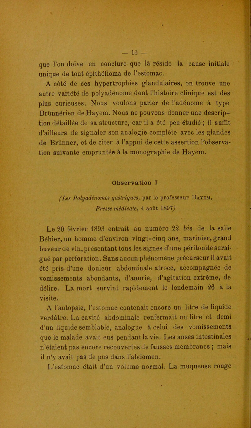 que l’on doive en conclure que là réside la cause initiale unique de tout épithélioma de l’estomac. A côté de ces hypertrophies glandulaires, on trouve une . autre variété de polyadénome dont l’histoire clinique est des plus curieuses. Nous voulons parler de l’adénome à type Brünnérien de Hayem, Nous ne pouvons donner une descrip- tion détaillée de sa structure, car il a été peu étudié ; il suffit d’ailleurs de signaler son analogie complète avec les glandes de Brünner, et de citer à l’appui de cette assertion l’observa- tion suivante empruntée à la monographie de Hayem. Observation I (Les Polyadénomes gastriques, par le professeur Hayem, Presse médicale, 4 août 1897j Le 20 février 1893 entrait au numéro 22 bis de la salle Béhier, un homme d’environ vingt-cinq ans, marinier, grand buveur de vin, présentant tous les signes d’une péritonite surai- guë par perforation. Sans aucun phénomène précurseur il avait été pris d’une douleur abdominale atroce, accompagnée de vomissements abondants, d’anurie, d’agitation extrême, de délire. La mort survint rapidement le lendemain 26 à la visite. A l’autopsie, l’estomac contenait encore un litre de liquide verdâtre. La cavité abdominale renfermait un litre et demi d’un liquide semblable, analogue à celui des vomissements que le malade avait eus pendant la vie. Les anses intestinales n’étaient pas encore recouvertes de fausses membranes ; mais il n’y avait pas de pus dans l’abdomen. L’estomac était d’un volume normal. La muqueuse rouge