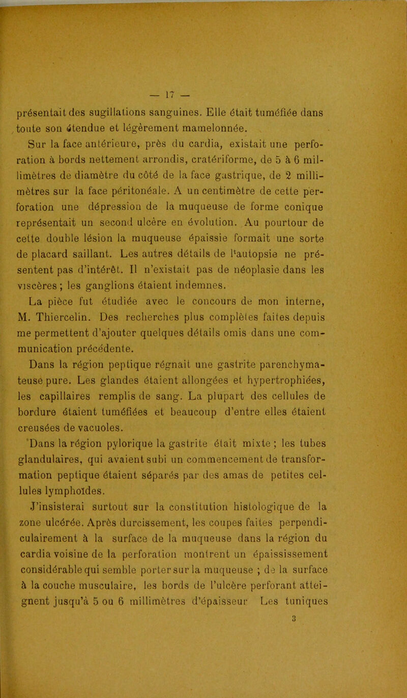 présentait des sugillations sanguines. Elle était tuméfiée dans toute son étendue et légèrement mamelonnée. , Sur la face antérieure, près du cardia, existait une perfo- ration à bords nettement arrondis, cratériforme, de 5 à 6 mil- limètres de diamètre du côté de la face gastrique, de 2 milli- mètres sur la face péritonéale. A un centimètre de cette per- foration une dépression de la muqueuse de forme conique représentait un second ulcère en évolution. Au pourtour de cette double lésion la muqueuse épaissie formait une sorte de placard saillant. Les autres détails de fiautopsie ne pré- sentent pas d’intérêt. Il n’existait pas de néoplasie dans les viscères; les ganglions étaient indemnes. La pièce fut étudiée avec le concours de mon interne, M. Thiercelin. Des recherches plus complèles faites depuis me permettent d’ajouter quelques détails omis dans une com- munication précédente. Dans la région peptique régnait une gastrite parenchyma- teuse pure. Les glandes étalent allongées et hypertrophiées, les capillaires remplis de sang. La plupart des cellules de bordure étaient tuméfiées et beaucoup d’entre elles étaient creusées de vacuoles. ’Dans la région pylorique la gastrite était mixte; les tubes glandulaires, qui avaient subi un commencement de transfor- mation peptique étaient séparés par des amas de petites cel- lules lymphoïdes. J’insisterai surtout sur la constitution histologique de la zone ulcérée. Après durcissement, les coupes faites perpendi- culairement à la surface de la muqueuse dans la région du cardia voisine de la perforation montrent un épaississement considérable qui semble porter sur la muqueuse ; de la surface à la couche musculaire, les bords de l’ulcère perforant attei- gnent jusqu’à 5 ou 6 millimètres d’épaisseur Les tuniques 3