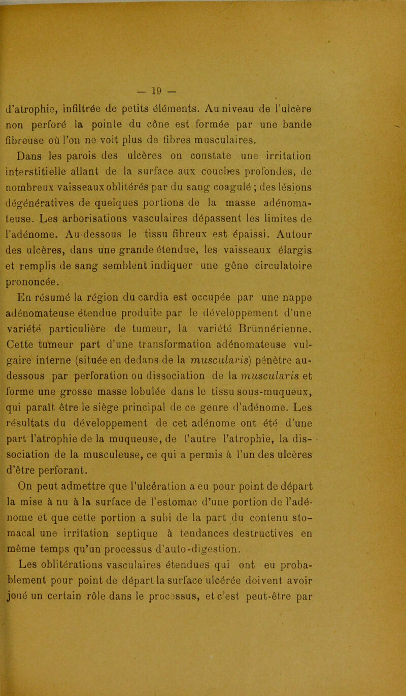 d’atrophie, infiltrée de petits éléments. Au niveau de l’ulcère non perforé la pointe du cône est formée par une bande fibreuse où l’on ne voit plus de fibres musculaires. Dans les parois des ulcères on constate une irritation interstitielle allant de la surface aux coucltes profondes, de nombreux vaisseauxoblitérés par du sang coagulé ; des lésions dégénératives de quelques portions de la masse adénoma- teuse. Les arborisations vasculaires dépassent les limites de l’adénome. Au-dessous le tissu fibreux est épaissi. Autour des ulcères, dans une grande étendue, les vaisseaux élargis et remplis de sang semblent indiquer une gêne circulatoire prononcée. En résumé la région du cardia est occupée par une nappe adénomateuse étendue produite par le développement d’une variété particulière de tumeur, la variété Brïmnérienne. Cette tumeur part d’une transformation adénomateuse vul- gaire interne (située en dedans de la musciilavis) pénètre au- dessous par perforation ou dissociation de la muscularis et forme une grosse masse lobulée dans le tissu sous-muqueux, qui paraît être le siège principal de ce genre d’adénome. Les résultats du développement de cet adénome ont été d’une part l’atropbie de la muqueuse, de l’autre l’atropbie, la dis- sociation de la musculeuse, ce qui a permis à l’un des ulcères d’être perforant. On peut admettre que l’ulcération a eu pour point de départ la mise à nu à la surface de l’estomac d’une portion de l’adé- nome et que cette portion a subi de la part du contenu sto- macal une irritation septique à tendances destructives en même temps qu’un processus d’auto-digestion. Les oblitérations vasculaires étendues qui ont eu proba- blement pour point de départ la surface ulcérée doivent avoir joué un certain rôle dans le processus, et c’est peut-être par