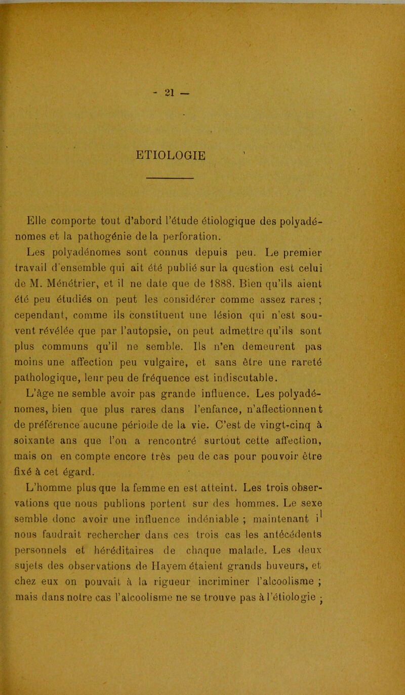 ETIOLOGIE [ > • Elle comporte tout d’abord l’étude étiologique des polyadé- ^ nomes et la pathogénie delà perforation. Les polyadénomes sont connus depuis peu. Le premier travail d'ensemble qui ait été publié sur la question est celui de M. Ménétrier, et il ne date que de 1888. Bien qu’ils aient été peu étudiés on peut les considérer comme assez rares ; \ cependant, comme ils constituent une lésion qui n'est sou- jf vent révélée que par l’autopsie, on peut admettre qu’ils sont ^ plus communs qu’il ne semble. Ils n’en demeurent pas ^ moins une aflfection peu vulgaire, et sans être une rareté ; pathologique, leur peu de fréquence est indiscutable. L’âge ne semble avoir pas grande influence. Les polyadé- i ^ nomes, bien que plus rares dans l’enfance, n’affectionnent ^ de préférence aucune période de la vie. C’est de vingt-cinq à I' soixante ans que l’on a i-encontré surtout cette affection, mais on en compte encore très peu de cas pour pouvoir être V fixé à cet égard. L’homme plus que la femme en est atteint. Les trois obser- vations que nous publions portent sur des hommes. Le sexe semble donc avoir une influence indéniable ; maintenant i* , nous faudrait rechercher dans ces trois cas les antécédents ; personnels et héréditaires de chaque malade. Les deux ^ sujets des observations de Ilayem étaient grands buveurs, et ; chez eux on pouvait à la rigueur incriminer l’alcoolisme ; ^ mais dans notre cas l’alcoolisme ne se trouve pas à l’étiologie •