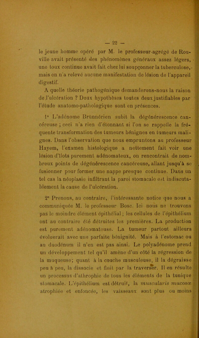 le jeune homme opéré par M. le professeur-agrégé de Rou- ville avait présenté oies phénomènes généraux assez légers, une toux continue avait fait chez lui soupçonner la tuberculose,- mais on n’a relevé aucune manifestation de lésion de l’appareil digestif. A quelle théorie pathogénique demanderons-nous la raison dej’ulcéraüon ? Deux hypothèses toutes deux justifiables par l’étude anatomo-pathologique sont en présences. 1 1® L’adénome Drünnérien subit la dégénérescence can- céreuse ; ceci n’a rien d’étonnant si l’on se rappelle la fré- quente transformation des tumeurs bénignes en tumeurs mali- gnes. Dans l’observalion que nous empruntons au professeur Hayem, l’examen histologique a nettement fait voir une lésion d’îlots purement adénomateux, on rencontrait de nom- breux points de dégénérescence cancéreuse, allant jusqu’à se fusionner pour former une nappe presque continue. Dans un tel cas la néoplasie infiltrant la paroi stomacale est indiscuta- blement la cause de l’ulcération. 2“ Prenons, au contraire, l’intéressante notice que nous a communiquée M. le professeur Bosc. Ici nous ne trouvons pas le moindre élément épithélial ; les cellules de l’épithélium ont au contraire été détruites les premières. La production est purement adénomateuse. La tumeur partout ailleurs évoluerait avec une parfaite bénignité. Mais à l’estomac ou au duodénum il n’en est pas ainsi. Le polyadénome prend un développement tel qu’il amène d’un côté la régression de la muqueuse; quant à la couche musculeuse, il la dégraisse peu à peu, la dissocie et finit par la traverser. Il en résulte un processus d’athrophie de tous les éléments de la tunique stomacale. L’épithélium estdétruil, la muscularis mucosœ atrophiée et enfoncée, les vaisseaux sont plus ou moins I ■i i % i: ■ / • f-