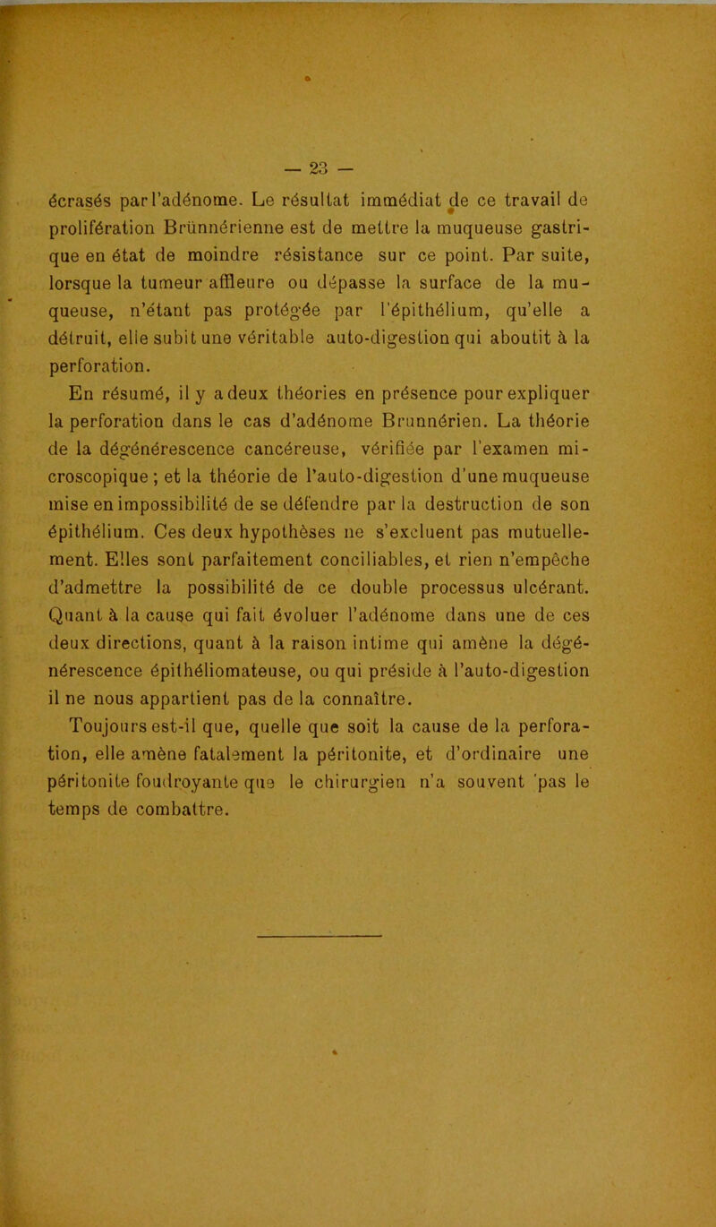 écrasés par l’adénome. Le résultat immédiat de ce travail de prolifération Brünnérienne est de mettre la muqueuse gastri- que en état de moindre résistance sur ce point. Par suite, lorsque la tumeur affleure ou dépasse la surface de la mu- queuse, n’étant pas protégée par l’épithélium, qu’elle a détruit, elle subit une véritable auto-digestion qui aboutit à la perforation. En résumé, il y a deux théories en présence pour expliquer la perforation dans le cas d’adénome Brunnérien. La théorie de la dégénérescence cancéreuse, vérifiée par l’examen mi- croscopique; et la théorie de l’auto-digestion d’une muqueuse mise en impossibilité de se défendre par la destruction de son épithélium. Ces deux hypothèses ne s’excluent pas mutuelle- ment. Elles sont parfaitement conciliables, et rien n’empêche d’admettre la possibilité de ce double processus ulcérant. Quant à la cause qui fait évoluer l’adénome dans une de ces deux directions, quant à la raison intime qui amène la dégé- nérescence épithéliomateuse, ou qui préside à l’auto-digestion il ne nous appartient pas de la connaître. Toujours est-il que, quelle que soit la cause de la perfora- tion, elle amène fatalement la péritonite, et d’ordinaire une péritonite foudroyante que le chirurgien n’a souvent 'pas le temps de combattre.