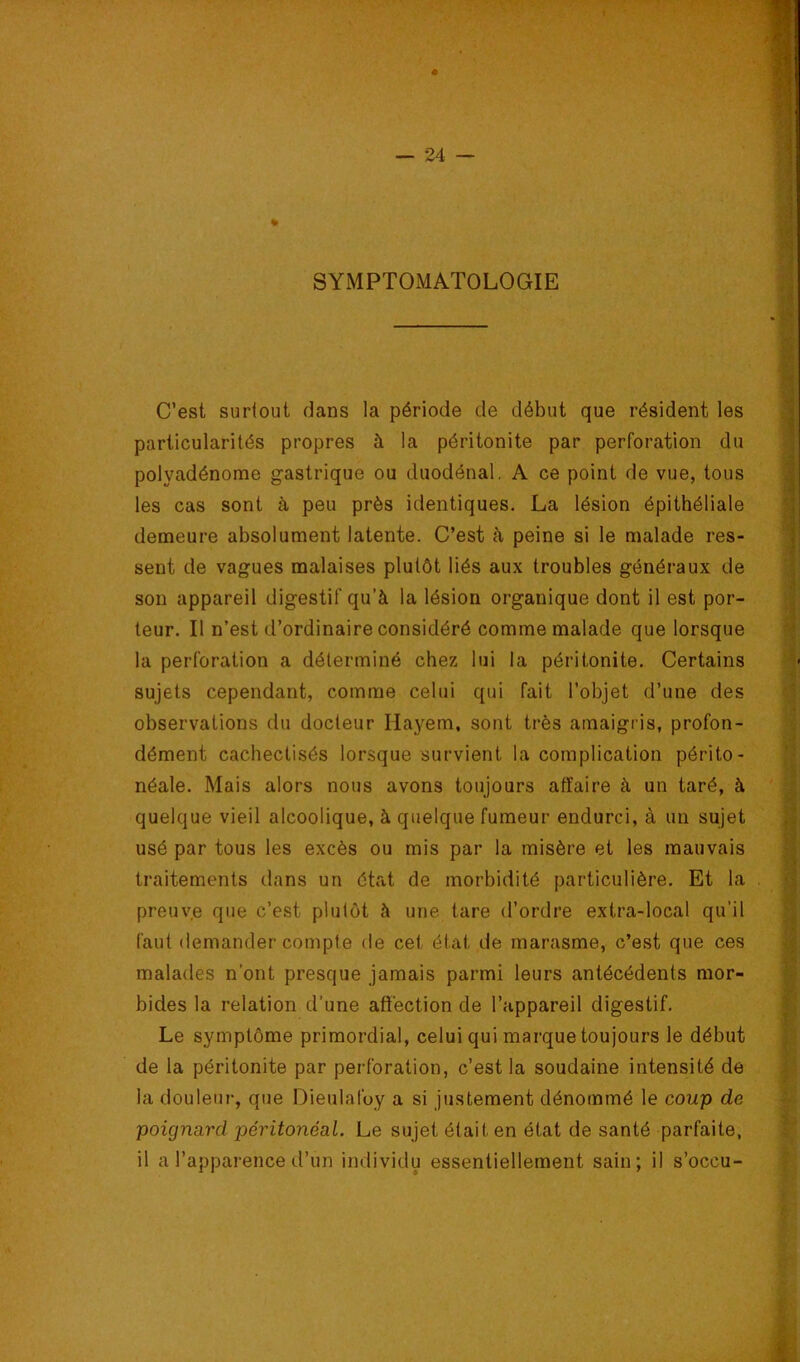 » SYMPTOMATOLOGIE C’est suriout dans la période de début que résident les particularités propres à la péritonite par perforation du polyadénome gastrique ou duodénal. A ce point de vue, tous les cas sont à peu près identiques. La lésion épithéliale demeure absolument latente. C’est à peine si le malade res- sent de vagues malaises plutôt liés aux troubles généraux de son appareil digestif qu’à la lésion organique dont il est por- teur. Il n’est d’ordinaire considéré comme malade que lorsque la perforation a déterminé chez lui la péritonite. Certains sujets cependant, comme celui qui fait l’objet d’une des observations du docteur Ilayem, sont très amaigris, profon- dément cachectisés lorsque survient la complication périto- néale. Mais alors nous avons toujours affaire à un taré, à quelque vieil alcoolique, à quelque fumeur endurci, à un sujet usé par tous les excès ou mis par la misère et les mauvais traitements dans un état de morbidité particulière. Et la preuve que c’est plutôt à une tare d’ordre extra-local qu’il faut demander compte de cet état de marasme, c’est que ces malades n’ont presque jamais parmi leurs antécédents mor- bides la relation d’une affection de l’appareil digestif. Le symptôme primordial, celui qui marque toujours le début de la péritonite par perforation, c’est la soudaine intensité de la douleur, que Dieulafuy a si justement dénommé le coup de poignard péritonéal. Le sujet était en état de santé parfaite, il a l’apparence d’un individu essentiellement sain; il s’occu-