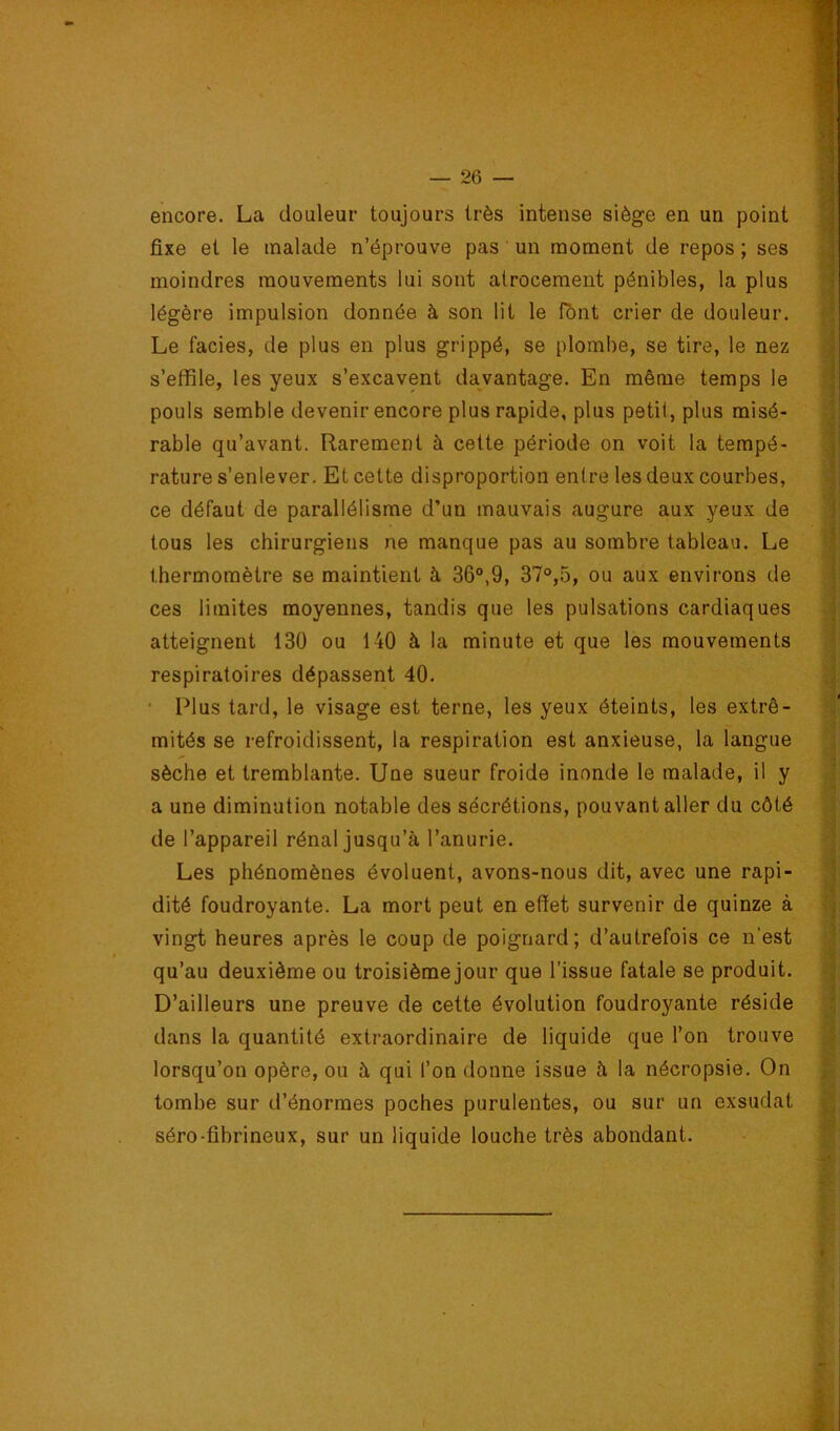 encore. La douleur toujours très intense siège en un point fixe et le malade n’éprouve pas un moment de repos ; ses moindres mouvements lui sont atrocement pénibles, la plus légère impulsion donnée à son lit le fbnt crier de douleur. Le faciès, de plus en plus grippé, se plombe, se tire, le nez s’effile, les yeux s’excavent davantage. En même temps le pouls semble devenir encore plus rapide, plus petit, plus misé- rable qu’avant. Rarement à cette période on voit la tempé- rature s’enlever, Et cette disproportion enfre les deux courbes, ce défaut de parallélisme d’un mauvais augure aux yeux de tous les chirurgiens ne manque pas au sombre tableau. Le thermomètre se maintient à 36°,9, 37°,5, ou aux environs de ces limites moyennes, tandis que les pulsations cardiaques atteignent 130 ou 140 à la minute et que les mouvements respiratoires dépassent 40. • Plus tard, le visage est terne, les yeux éteints, les extré- mités se refroidissent, la respiration est anxieuse, la langue sèche et tremblante. Une sueur froide inonde le malade, il y a une diminution notable des sécrétions, pouvant aller du côté de l’appareil rénal jusqu’à l’anurie. Les phénomènes évoluent, avons-nous dit, avec une rapi- dité foudroyante. La mort peut en effet survenir de quinze à vingt heures après le coup de poignard; d’autrefois ce n'est qu’au deuxième ou troisième jour que l’issue fatale se produit. D’ailleurs une preuve de cette évolution foudroyante réside dans la quantité extraordinaire de liquide que l’on trouve lorsqu’on opère, ou à qui l’on donne issue à la nécropsie. On tombe sur d’énormes poches purulentes, ou sur un exsudât séro-fibrineux, sur un liquide louche très abondant.