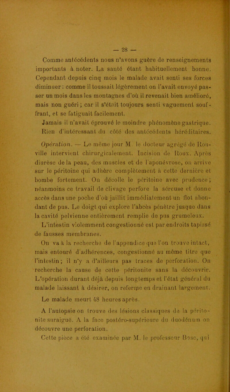 Comme antécéeients nous n’avons guère de renseignements importants à noter. La santé étant habituellement bonne. Cependant depuis cinq mois le malade avait senti ses forces diminuer; comme il toussait légèrement on l’avait envoyé pas- ser un mois dans les montagnes d’où il revenait bien amélioré, mais non guéri ; car il s’étnit toujours senti vaguement souf- frant, et se fatiguait facilement. Jamais il n’avait éprouvé le moindre phénomène gastrique. Rien d’intéressant <lu côté des antécédents héréditaires. Opération. — Le même jour M. le docteur agrégé de Rou- ville intervient chirurgicalement. Incision de Roux. Après diurèse delà peau, des muscles et de l’aponévrose, on arrive sur le péritoine qui adhère complètement à cette dernière et bombe fortement. On décolle le péritoine avec prudence; néanmoins ce travail de clivage perfore la séreuse et donne accès dans une poche d’où jaillit immédiatement un flot abon- dant de pus. Le doigt qui explore l’abcès pénètre jusque dans la cavité pelvienne entièrement remplie de pus grumeleux. L’intestin violemment congestionné est par endroits tapissé de fausses membranes. On va à la recherche de l’appendice que l’on trouve intact, mais entouré d'adhérences, congestionné au même titre que l’intestin; il n’y a d’ailleurs pas traces de perforation. On recherche la cause de cette péritonite sans la découvrir. L’opération durant déjà depuis longtemps et l’état général du malade laissant à désirer, on refenrie en drainant largement. Le malade meurt 48 heures après. A l’autopsie on trouve des lésions classiques de la p''i'ifo- nite suraiguë. A la face postéro-supérieure du duodénum on découvre une perforation. Celte pièce a été examinée par M. le professeur Bosc, qui