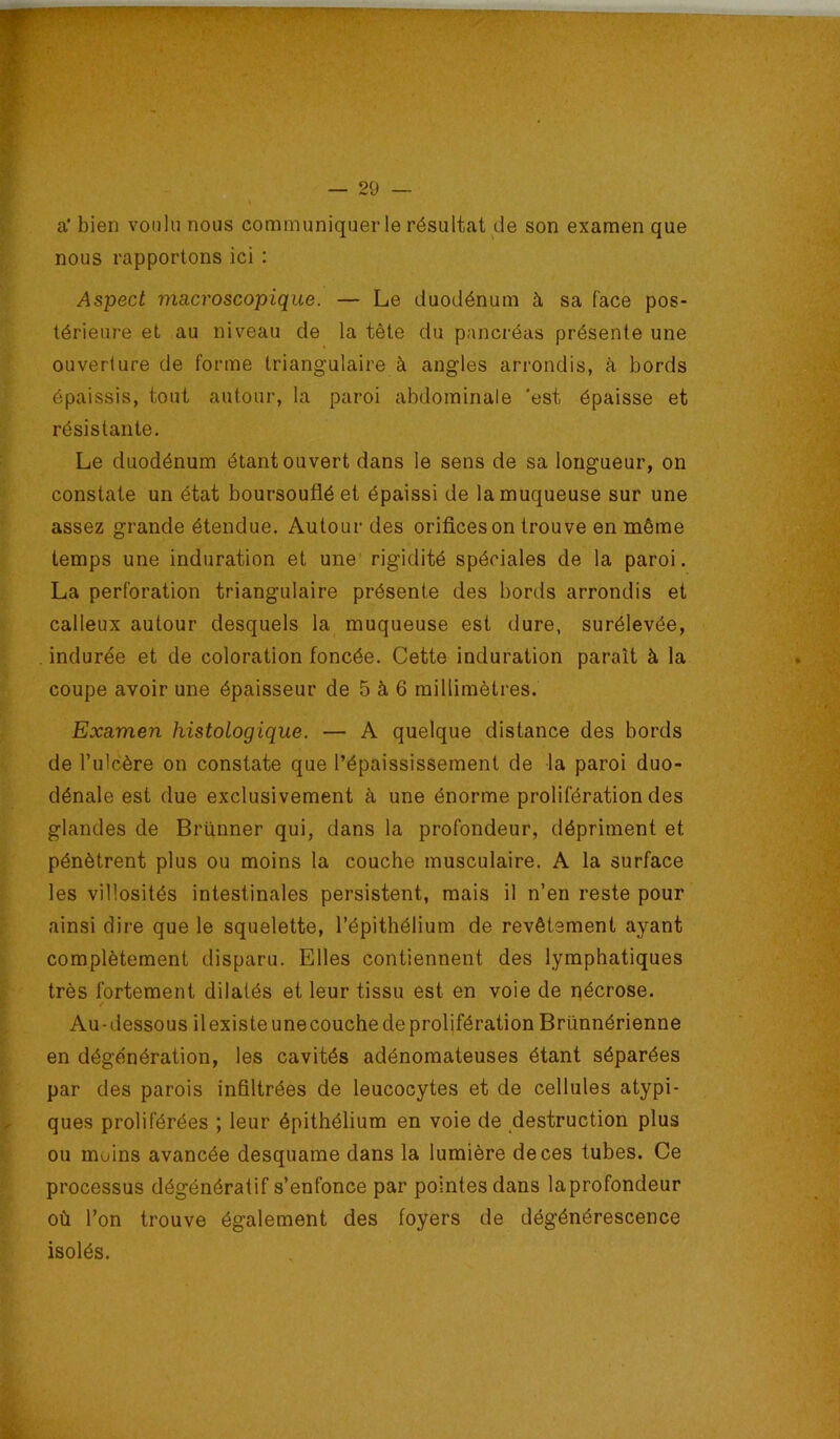 a' bien voulu nous communiquer le résultat de son examen que nous rapportons ici : Aspect macroscopique. — Le duodénum à sa face pos- térieure et au niveau de la tête du pancréas présente une ouverture de forme triangulaire à angles arrondis, à bords épaissis, tout autour, la paroi abdominale 'est épaisse et résistante. Le duodénum étant ouvert dans le sens de sa longueur, on constate un état boursouflé et épaissi de la muqueuse sur une assez grande étendue. Autour des orifices on trouve en même temps une induration et une' rigidité spéciales de la paroi. La perforation triangulaire présente des bords arrondis et calleux autour desquels la muqueuse est dure, surélevée, indurée et de coloration foncée. Cette induration paraît à la coupe avoir une épaisseur de 5 à 6 millimètres. Examen histologique. — A quelque distance des bords de l’ulcère on constate que l’épaississement de la paroi duo- dénale est due exclusivement à une énorme prolifération des glandes de Brünner qui, dans la profondeur, dépriment et pénètrent plus ou moins la couche musculaire. A la surface les villosités intestinales persistent, mais il n’en reste pour ainsi dire que le squelette, l’épithélium de revêtement ayant complètement disparu. Elles contiennent des lymphatiques très fortement dilatés et leur tissu est en voie de pécrose. Au - dessous il existe une couche de prolifération Brünnérienne en dégénération, les cavités adénomateuses étant séparées par des parois infiltrées de leucocytes et de cellules atypi- ques proliférées ; leur épithélium en voie de destruction plus ou moins avancée desquame dans la lumière de ces tubes. Ce processus dégénératif s’enfonce par pointes dans laprofondeur où l’on trouve également des foyers de dégénérescence isolés.