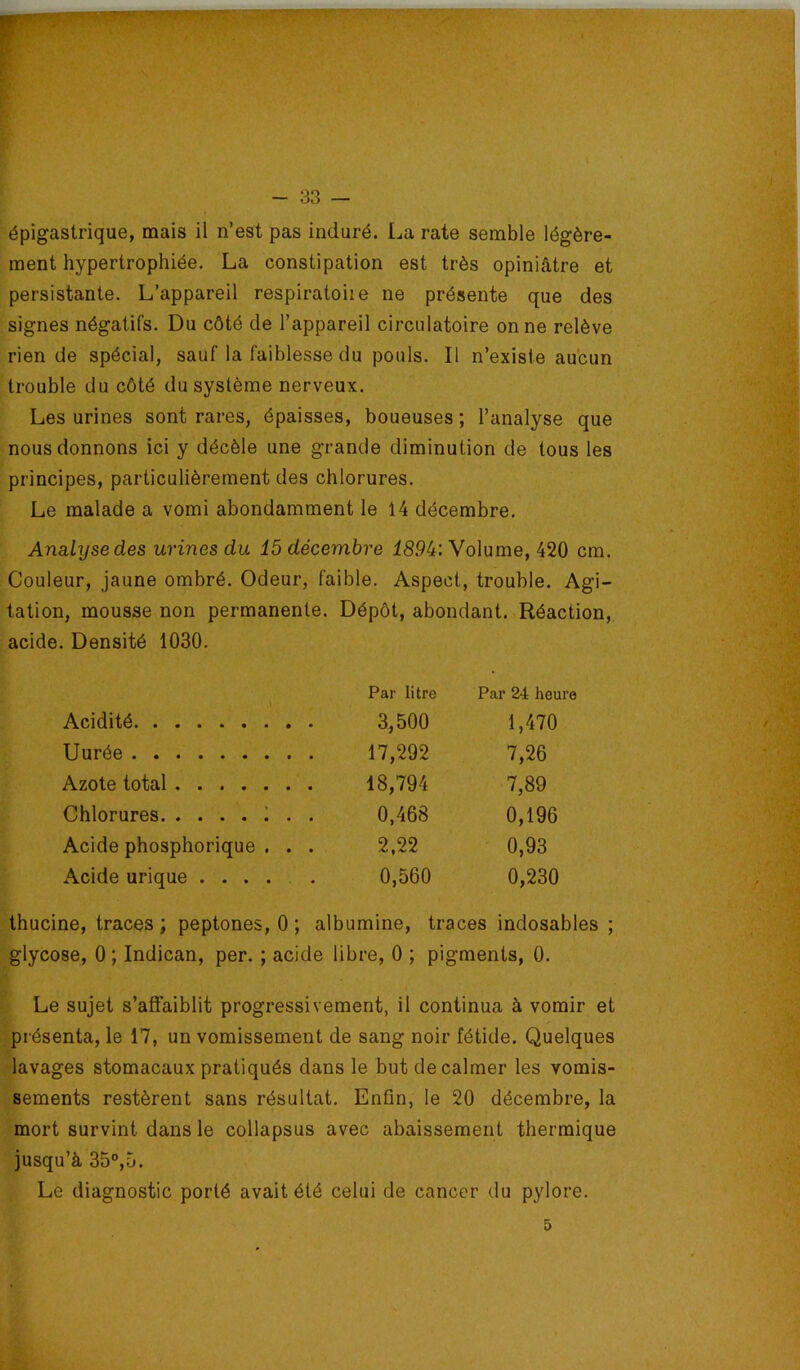 épigastrique, mais il n’est pas induré. La rate semble légère- ment hypertrophiée. La constipation est très opiniâtre et persistante. L’appareil respiratoiie ne présente que des signes négatifs. Du côté de l’appareil circulatoire on ne relève rien de spécial, sauf la faiblesse du pouls. Il n’existe aucun trouble du côté du système nerveux. Les urines sont rares, épaisses, boueuses; l’analyse que nous donnons ici y décèle une grande diminution de tous les principes, particulièrement des chlorures. Le malade a vomi abondamment le 14 décembre. Analyse des urines du 15 décembre 189it: Volume, 420 cm. Couleur, jaune ombré. Odeur, faible. Aspect, trouble. Agi- tation, mousse non permanente. Dépôt, abondant. Réaction, acide. Densité 1030. Par litre Par 24 heure Acidité 3,500 1,470 Durée 17,292 7,26 Azote total 18,794 7,89 Chlorures !.. 0,468 0,196 Acide phosphorique . . . 2,22 0,93 Acide urique ..... 0,560 0,230 thucine, traces ; peptones, 0 ; albumine, traces indosables ; glycose, 0 ; Indican, per. ; acide libre, 0 ; pigments, 0. Le sujet s’affaiblit progressivement, il continua à vomir et présenta, le 17, un vomissement de sang noir fétide. Quelques lavages stomacaux pratiqués dans le but de calmer les vomis- sements restèrent sans résultat. Enfin, le 20 décembre, la mort survint dans le collapsus avec abaissement thermique jusqu’à 35°,5. Le diagnostic porté avait été celui de cancer du pylore. 5