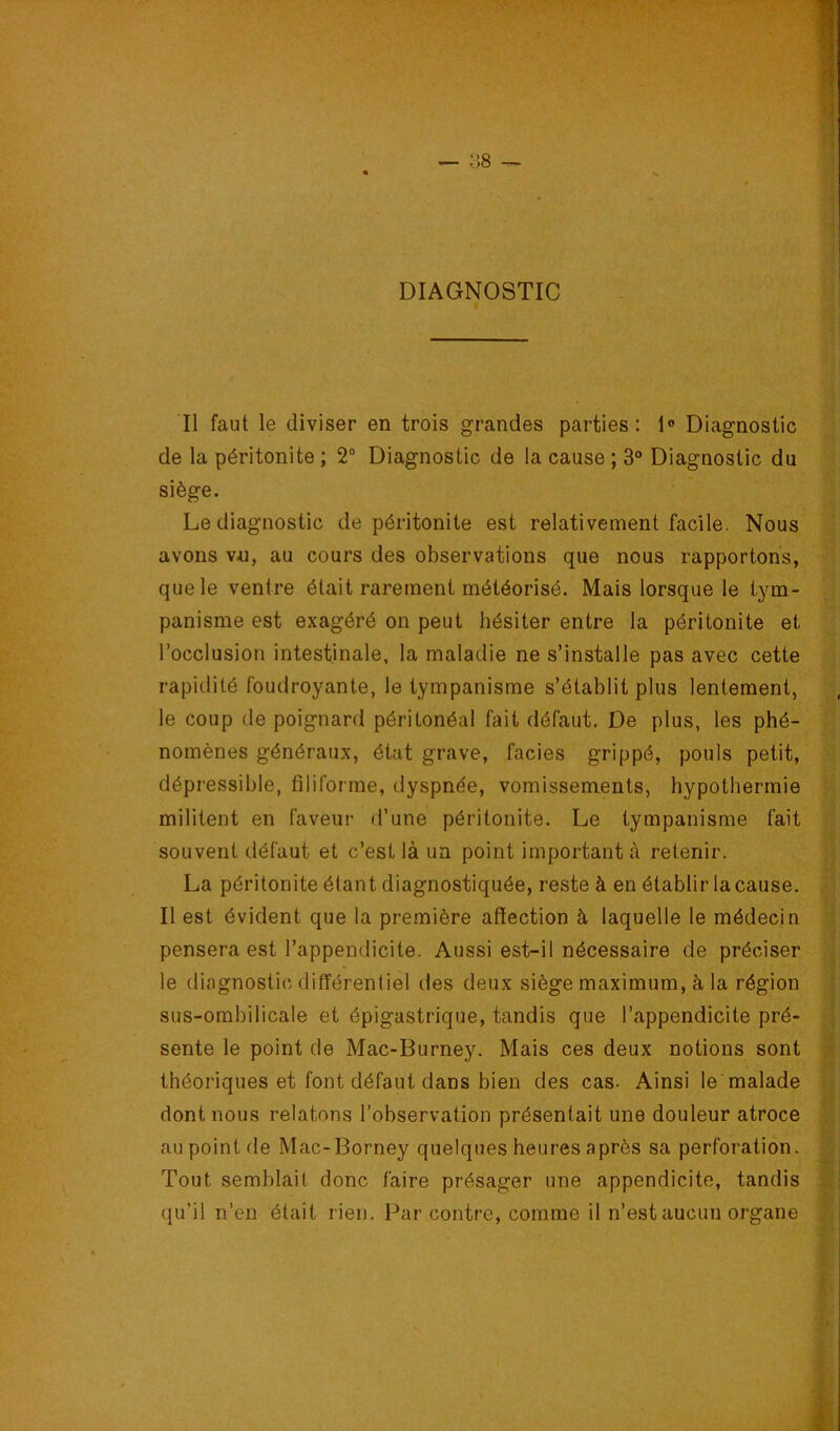 ;',8 ^ 1 DIAGNOSTIC ) i Il faut le diviser en trois grandes parties : 1® Diagnostic de la péritonite ; 2“ Diagnostic de la cause ; 3° Diagnostic du siège. Le diagnostic de péritonite est relativement facile. Nous avons v«, au cours des observations que nous rapportons, que le ventre était rarement météorisé. Mais lorsque le tym- panisme est exagéré on peut hésiter entre la péritonite et l’occlusion intestinale, la maladie ne s’installe pas avec cette rapidité foudroyante, le tympanisme s’établit plus lentement, le coup de poignard péritonéal fait défaut. De plus, les phé- nomènes généraux, état grave, faciès grippé, pouls petit, dépressible, filiforme, dyspnée, vomissements, hypothermie militent en faveur d’une péritonite. Le tympanisme fait souvent défaut et c’est là un point important à retenir. La péritonite étant diagnostiquée, reste à en établir la cause. Il est évident que la première affection à laquelle le médecin pensera est l’appendicite. Aussi est-il nécessaire de préciser le diagnostic différentiel des deux siège maximum, à la région sus-ombilicale et épigastrique, tandis que l’appendicite pré- sente le point de Mac-Burney. Mais ces deux notions sont théoriques et font défaut dans bien des cas. Ainsi le’malade dont nous relatons l’observation présentait une douleur atroce au point de Mac-Borney quelques heures après sa perforation. Tout semblait donc faire présager une appendicite, tandis qu’il n’en était rien. Par contre, comme il n’est aucun organe PM*--