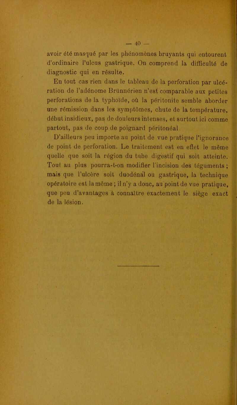 avoir été masqué par les phénomènes bruyants qui entourent d’ordinaire l’ulcus gastrique. On comprend la difficulté de diagnostic qui en résulte. En tout cas rien dans le tableau de la perforation par ulcé- ration de l’adénome Brünnérien n’est comparable aux petites perforations de la typhoïde, où la péritonite semble aborder une rémission dans les symptômes, chute de la température, début insidieux, pas de douleurs intenses, et surtout ici comme partout, pas de coup de poignard péritonéal. D’ailleurs peu importe au point de vue pratique l’ignorance de point de perforation. Le traitement est en effet le même quelle que soit la région du tube digestif qui soit atteinte. Tout au plus pourra-t-on modifier l’incision des téguments ; mais que l’ulcère soit duodénàl ou gastrique, la technique opératoire est la même ; il n’y a donc, au point de vue pratique, que peu d’avantages à connaître exactement le siège exact de la lésion.